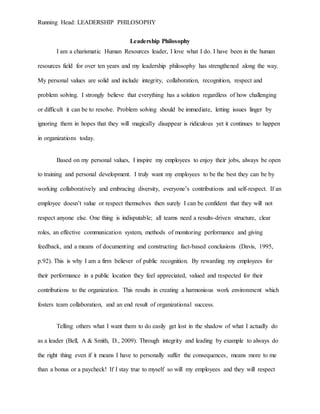 Running Head: LEADERSHIP PHILOSOPHY
Leadership Philosophy
I am a charismatic Human Resources leader, I love what I do. I have been in the human
resources field for over ten years and my leadership philosophy has strengthened along the way.
My personal values are solid and include integrity, collaboration, recognition, respect and
problem solving. I strongly believe that everything has a solution regardless of how challenging
or difficult it can be to resolve. Problem solving should be immediate, letting issues linger by
ignoring them in hopes that they will magically disappear is ridiculous yet it continues to happen
in organizations today.
Based on my personal values, I inspire my employees to enjoy their jobs, always be open
to training and personal development. I truly want my employees to be the best they can be by
working collaboratively and embracing diversity, everyone’s contributions and self-respect. If an
employee doesn’t value or respect themselves then surely I can be confident that they will not
respect anyone else. One thing is indisputable; all teams need a results-driven structure, clear
roles, an effective communication system, methods of monitoring performance and giving
feedback, and a means of documenting and constructing fact-based conclusions (Davis, 1995,
p.92). This is why I am a firm believer of public recognition. By rewarding my employees for
their performance in a public location they feel appreciated, valued and respected for their
contributions to the organization. This results in creating a harmonious work environment which
fosters team collaboration, and an end result of organizational success.
Telling others what I want them to do easily get lost in the shadow of what I actually do
as a leader (Bell, A & Smith, D., 2009). Through integrity and leading by example to always do
the right thing even if it means I have to personally suffer the consequences, means more to me
than a bonus or a paycheck! If I stay true to myself so will my employees and they will respect
 