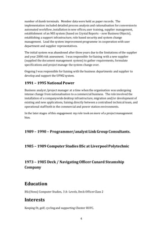4
number of dumb terminals. Member data were held as paper records. The
implementation included detailed process analysis and rationalisation for conversionto
automated workflow,installation in new offices,user training, supplier management,
establishment of an MIS system (based on Crystal Reports – now Business Objects),
establishing a support infrastructure, role based security and system change
management. Lead the system improvement programme in cooperation with user
department and supplier representatives.
The initial system was abandoned after three years due to the limitations of the supplier
and year 2000 risk assessment. I was responsible forliaising with a new supplier
(supplied the document management system) to gather requirements, formulate
specifications and projectmanage the system change over.
Ongoing I was responsible for liaising with the business departments and supplier to
develop and support the UPM2system.
1991 – 1995 National Power
Business analyst /project manager at a time when the organisation was undergoing
intense change from nationalisation to a commercial business. The role involved the
installation of a companywidedesktop infrastructure, migration and/or development of
existing and new applications, liaising directly between a centralised technical team, and
operational staff both in the commercial and power station environments.
In the later stages of this engagement my role tookon more of a projectmanagement
bias.
1989 – 1990 – Programmer/analyst LinkGroup Consultants.
1985 – 1989 Computer Studies BSc at Liverpool Polytechnic
1973 – 1985 Deck / Navigating Officer Cunard Steamship
Company
Education
BSc(Hons) Computer Studies, 3 A- Levels, Deck OfficerClass 2
Interests
Keeping fit, golf, cyclingand supporting Chester RUFC.
 