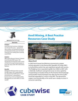 Anvil Mining, A Best Practice
Resources Case Study
About Anvil
In 2002 Perth-based Anvil Mining commenced a copper
mining operation in the Democratic Republic of Congo (DRC)
in Central Africa which has seen significant growth and success.
The fledgling miner expanded rapidly from 2002 to 2007 with
a relatively small team and gained access to extra capital by
incorporating in Canada, listing on the Toronto Stock Exchange
and Australian Stock Exchange soon after. By the end of 2007
Anvil had expanded to 3 mines in the DRC. The demand for
copper rose dramatically as the world saw a steady increase in
consumer spending.
CASE STUDY
Overview
Problem
Anvil have had numerous challenges
over the last few years – operational
sites in Africa, an overload of Financial
and Operational data, plus the Global
Financial Crisis making them instantly
unprofitable.
Solution
IBM Cognos Business Partner Cubewise
recommended IBM Cognos TM1
through the ensuing years with a series
of Proof of Concepts and prototypes to
prove the value of the TM1 Information
Platform
Benefits
Multiple benefits have been accrued;
the IBM Cognos TM1 single platform
has allowed Anvil’s BPA team to “build
for the business” culminating in
business buy-in for true Responsibility
Management at a time when it is most
needed
 