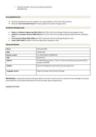 Actively involved in Lessons Learned documentation.
Bug Reporting.
Accomplishments:
Received recognition from team members for supportingthem in their day to day activities.
Received “Star of the Month Award” for JAS project for the month of August 2015.
Academic Background:
 Masters in Software Engineering (2012-2014) with 74% in EastPoint College of Engineering, Bangalore,India.
 Bachelors in Computer Science (2008-2012) with 70.27% in East PointCollege of Engineering for Women, Bangalore,
India.
 Pre-university College (2006-2008) with 54% in Vijaya Pre-University College,Bangalore,India.
 School (2005-2006) with 86% in Evershine High School,Bangalore,India.
Personal Details:
Name Hemavathy.MP
DOB 25/06/1990
Contact number +91 9632410625,9449001504
PAN BZAPP2310L
Address Sri Shakthi Nilaya,No 14, 1st Floor,1st Cross,Rammiah Layout,Kammanahalli,
Bangalore560 084
Hobbies Abstract Photography, Spirituality and Listeningto music
Languages known English,Kannada,Tamil,Hindi and Telugu
Declaration: I hereby declarethat all the given details furnished in the CV aretrue to the best of my knowledge. Also would
prove myself for all the above mentioned traits to be true when given an opportunity.
(HEMAVATHY.MP)
 