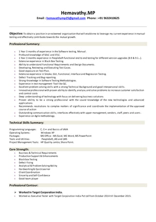 Hemavathy.MP
Email : hemavathymp25@gmail.com Phone : +91 9632410625
Objective:To obtain a position in an esteemed organization thatwill enableme to leverage my current experience in manual
testing and effectively contributes towards the mutual growth.
Professional Summary:
1 Year 3 months of experience in the Software testing, Manual.
Profound knowledge of SDLC and STLC.
1 Year 3 months experience in PeopleSoft functional end to end testing for different version upgrades [8.9 & 9.1...].
Extensive experience in Black Box Testing.
Ability to understand Functional Requirements and Design Documents.
Developing, Reviewing and Executing Test Cases.
Good exposure on Test Plan.
Extensive experience in Smoke, GUI, Functional, Interface and Regression Testing.
Defect Tracking and Bug reporting.
Strong Knowledge in Software Testing Methodologies.
Experience in test management Tool like QC.
Excellent problem solving skills with a strong Technical Background and good interpersonal skills.
Innovativeprofessional with proven ability to identify,analyse,and solve problems to increase customer satisfaction
and control costs
Deep understanding of technology with focus on delivering business solutions
Proven ability to be a strong professional with the sound knowledge of the new technologies and advanced
applications
Recommends resolutions to complex matters of significance and coordinate the implementation of the approved
course of action
Outstanding communication skills; interfaces effectively with upper management, vendors, staff, peers and users .
Experience on Agile methodology.
Technical Skills Summary:
Programming Languages: C, C++ and Basics of JAVA
Operating Systems: Windows XP
Packages: MS Office - MS Excel, MS Word, MS PowerPoint
Tools and Utilities: PeopleSoft, JAS and LMS
Project Management Tools: HP Quality centre, Share Point.
Core Strength:
Business & Technical Requirements
Production Support & Enhancements
Black box Testing
Defect Fixing
Analytical & ProblemSolvingAbility
Hardworking& Quick Learner
ClientCoordination
Sincerity and Self-Confidence
Good team player
Professional Contour:
 Worked In Target Corporation India.
Worked as Executive Tester with Target Corporation India Pvt Ltd from October 2014 till December 2015.
 