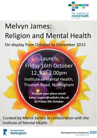 Melvyn James:
Religion and Mental Health
On display from October to December 2015
Launch
Friday 16th October
12.30 - 3.00pm
Institute of Mental Health,
Triumph Road, Nottingham
To book your place email:
karen.sugars@nottshc.nhs.uk
by Friday 9th October
Curated by Mercè Santos in collaboration with the
Institute of Mental Health.
 