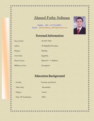 Ahmed Fathy Soliman
Mobile: - 002 – 01275538887.
Email: - Ahmedsoliman_2007@hotmail.com
Personal Information
Date of birth 20/09/1982.
Address El Mahalla El Koubra.
Religion Muslim.
Nationality Egyptian.
Martial Status Married + 3 children
Military service Exempted.
Education Background
Faculty Tourism and Hotel.
University Alexandria.
Degree Good.
Date Of Graduation 2003.
 