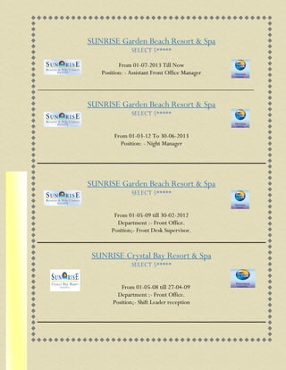 SUNRISE Garden Beach Resort & Spa
From 01-07-2013 Till Now
Position: - Assistant Front Office Manager
__________________________________________________________________
SUNRISE Garden Beach Resort & Spa
From 01-03-12 To 30-06-2013
Position: - Night Manager
SUNRISE Garden Beach Resort & Spa
From 01-05-09 till 30-02-2012
Department :- Front Office.
Position;- Front Desk Supervisor.
SUNRISE Crystal Bay Resort & Spa
From 01-05-08 till 27-04-09
Department :- Front Office.
Position;- Shift Leader reception
 