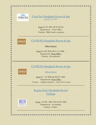 Coral Sea Hurghada Resort & Spa
From 01-01-2007 till 30-04-08.
Department :- Front Office .
Position:- Shift Leader reception .
CONRAD Hurghada Resort & Spa
Hilton Partner
From 01/08/2005 till 31-12-2006 .
Department: Front Office.
Position: -Receptionist.
CONRAD Hurghada Resort & Spa
Hilton Partner
From 01/ 10/2004 till 30/07/2005.
Department: Front Office
Position: - Telephone Operator – Guest Service Center
_____________________________________________________________
Regina Style Hurghada Resort
Hellnan
.From 03/08/ 2003 Till 28/09/2004
Department: Accounting.
Position: Cashier.
______________________________________________________________
 