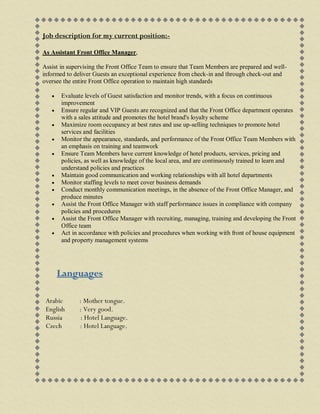Job description for my current position:-
As Assistant Front Office Manager,
Assist in supervising the Front Office Team to ensure that Team Members are prepared and well-
informed to deliver Guests an exceptional experience from check-in and through check-out and
oversee the entire Front Office operation to maintain high standards
 Evaluate levels of Guest satisfaction and monitor trends, with a focus on continuous
improvement
 Ensure regular and VIP Guests are recognized and that the Front Office department operates
with a sales attitude and promotes the hotel brand's loyalty scheme
 Maximize room occupancy at best rates and use up-selling techniques to promote hotel
services and facilities
 Monitor the appearance, standards, and performance of the Front Office Team Members with
an emphasis on training and teamwork
 Ensure Team Members have current knowledge of hotel products, services, pricing and
policies, as well as knowledge of the local area, and are continuously trained to learn and
understand policies and practices
 Maintain good communication and working relationships with all hotel departments
 Monitor staffing levels to meet cover business demands
 Conduct monthly communication meetings, in the absence of the Front Office Manager, and
produce minutes
 Assist the Front Office Manager with staff performance issues in compliance with company
policies and procedures
 Assist the Front Office Manager with recruiting, managing, training and developing the Front
Office team
 Act in accordance with policies and procedures when working with front of house equipment
and property management systems
Languages
Arabic : Mother tongue.
English : Very good.
Russia : Hotel Language.
Czech : Hotel Language.
 