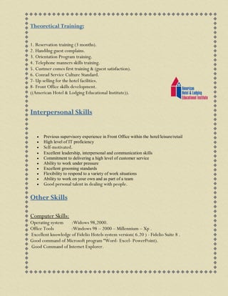 Theoretical Training:
1. Reservation training (3 months).
2. Handilng guest complains.
3. Orientation Program training.
4. Telephone manners skills training.
5. Custmer comes first training & (guest satisfaction).
6. Conrad Service Culture Standard.
7- Up selling for the hotel facilities.
8- Front Office skills development.
((American Hotel & Lodging Educational Institute)).
Interpersonal Skills
 Previous supervisory experience in Front Office within the hotel/leisure/retail
 High level of IT proficiency
 Self-motivated.
 Excellent leadership, interpersonal and communication skills
 Commitment to delivering a high level of customer service
 Ability to work under pressure
 Excellent grooming standards
 Flexibility to respond to a variety of work situations
 Ability to work on your own and as part of a team
 Good personal talent in dealing with people.
Other Skills
Computer Skills:
Operating system :Widows 98,2000.
Office Tools :Windows 98 – 2000 – Millennium – Xp .
Excellent knowledge of Fidelio Hotels system version( 6.20 ) - Fidelio Suite 8 .
Good command of Microsoft program “Word- Excel- PowerPoint).
Good Command of Internet Explorer.
 