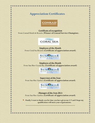 Certificate of recognition
From Conrad Hotels & Resorts (Winner of Conrad Service Champion).
Employee of the Month
From Coral Sea Resorts (Certificate of appreciation award)
Employee of the Month
From Sun Rise Crystal Bay (Certificate of appreciation award)
Supervisor of the Year
From Sun Rise Garden (Certificate of appreciation award)
(Manager of the Year 2013)
From Sun Rise Garden (Certificate of appreciation award)
Finally I want to thank you for time you have given my C.V and I hope my
qualification will meet your requirements.
_____________________________________________________
 