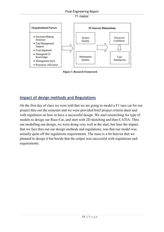 Final Engineering Report
F1 master
11 | P a g e
Impact of design methods and Regulations
On the first day of class we were told that we are going to model a F1 race car for our
project thru out the semester and we were provided brief project criteria sheet and
with regulation on how to have a successful design. We start researching for type of
models to design our Race Car, and start with 2D sketching and then CATIA. Thru
out modelling our design, we were doing very well at the start, but later the impact
that we face thru out our design methods and regulations, was that our model was
actually quite off the regulations requirements. The mass is a bit heavier that we
planned to design it but beside that the output was successful with regulations and
requirements.
 