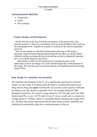 Final Engineering Report
F1 master
14 | P a g e
Communication Methods
 Google docs
 Email
 File exchange
Product Design and Development
On the first day in the class I read the instructions of the project brief, then
created a group of 3 and sat in on meetings with my group members, then wrote up
the related paperwork. Together as a group we read up on the rules & regulations
given out.
Next on our agenda we officially started project planning on MS project
document, began brainstorming and generating relevant ideas as a group. Before
officially starting my design the team realised that we had to adequately represent
an F1 car with the design of our choice.
Individually we did a lot of research prior to starting this gave us the
opportunity to know our design very well, and then began the commencement of
the design. The next big step was commencing the car modelling and initial design
using CATIA.
Body Design for reliability and durability
The reliability and durability of the F1 car is significantly equivalent to several F1
models out there today. Everything about the model is tweaked and tooled for one
thing and one thing only speed. Formula One car can easily attain speeds of 200 mph
but during a race, the speeds are generally lower. For example during the 2006
Hungarian Grand Prix, the winner's average speed was 101.769 mph, and in the 2006
Italian Grand Prix, it was 152.749 mph. For our F1 car in a small scale we attained an
average speed of 1.769mps, which is a reasonable speed considering the weight of the
car. All these stats clearly demonstrate that the body design structure, durability and
reliability all considerably affect the overall performance of the car.
 