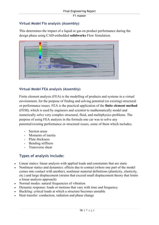 Final Engineering Report
F1 master
16 | P a g e
Virtual Model Flo analysis (Assembly)
This determines the impact of a liquid or gas on product performance during the
design phase using CAD-embedded solidworks Flow Simulation.
Virtual Model FEA analysis (Assembly)
Finite element analysis (FEA) is the modelling of products and systems in a virtual
environment, for the purpose of finding and solving potential (or existing) structural
or performance issues. FEA is the practical application of the finite element method
(FEM), which is used by engineers and scientist to mathematically model and
numerically solve very complex structural, fluid, and multiphysics problems. The
purpose of using FEA analysis in the formula one car was to solve any
potential/existing performance or structural issues, some of them which includes;
- Section areas
- Moments of inertia
- Plate thickness
- Bending stiffness
- Transverse shear
Types of analysis include:
 Linear statics: linear analysis with applied loads and constraints that are static
 Nonlinear statics and dynamics: effects due to contact (where one part of the model
comes into contact with another), nonlinear material definitions (plasticity, elasticity,
etc.) and large displacement (strains that exceed small displacement theory that limits
a linear analysis approach)
 Normal modes: natural frequencies of vibration
 Dynamic response: loads or motions that vary with time and frequency
 Buckling: critical loads at which a structure becomes unstable
 Heat transfer: conduction, radiation and phase change
 