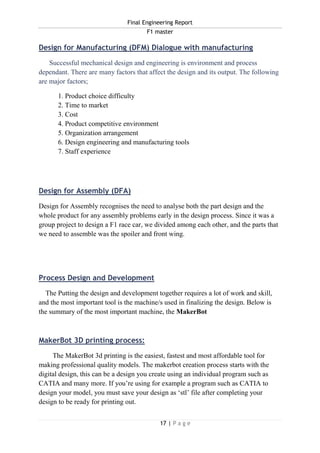 Final Engineering Report
F1 master
17 | P a g e
Design for Manufacturing (DFM) Dialogue with manufacturing
Successful mechanical design and engineering is environment and process
dependant. There are many factors that affect the design and its output. The following
are major factors;
1. Product choice difficulty
2. Time to market
3. Cost
4. Product competitive environment
5. Organization arrangement
6. Design engineering and manufacturing tools
7. Staff experience
Design for Assembly (DFA)
Design for Assembly recognises the need to analyse both the part design and the
whole product for any assembly problems early in the design process. Since it was a
group project to design a F1 race car, we divided among each other, and the parts that
we need to assemble was the spoiler and front wing.
Process Design and Development
The Putting the design and development together requires a lot of work and skill,
and the most important tool is the machine/s used in finalizing the design. Below is
the summary of the most important machine, the MakerBot
MakerBot 3D printing process:
The MakerBot 3d printing is the easiest, fastest and most affordable tool for
making professional quality models. The makerbot creation process starts with the
digital design, this can be a design you create using an individual program such as
CATIA and many more. If you’re using for example a program such as CATIA to
design your model, you must save your design as ‘stl’ file after completing your
design to be ready for printing out.
 