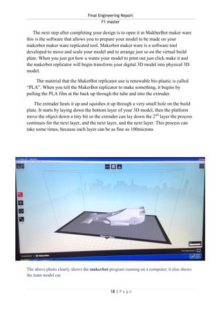 Final Engineering Report
F1 master
18 | P a g e
The next step after completing your design is to open it in MakberBot maker ware
this is the software that allows you to prepare your model to be made on your
makerbot maker ware replicated tool. Makerbot maker ware is a software tool
developed to move and scale your model and to arrange just so on the virtual build
plate. When you just got how u wants your model to print out just click make it and
the makerbot replicator will begin transform your digital 3D model into physical 3D
model.
The material that the MakerBot replicator use is renewable bio plastic is called
“PLA”. When you tell the MakerBot replicator to make something, it begins by
pulling the PLA film at the back up through the tube and into the extruder.
The extruder heats it up and squishes it up through a very small hole on the build
plate. It starts by laying down the bottom layer of your 3D model, then the platform
move the object down a tiny bit so the extruder can lay down the 2nd
layer the process
continues for the next layer, and the next layer, and the next layer. This process can
take some times, because each layer can be as fine as 100microns.
The above photo clearly shows the makerbot program running on a computer; it also shows
the team model car
 