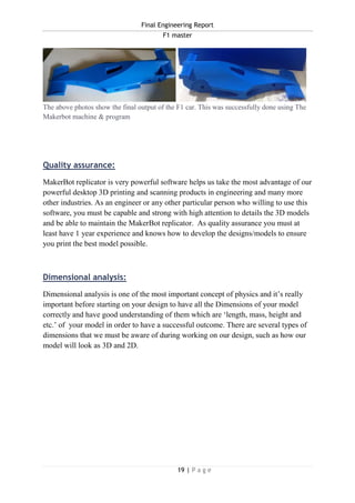 Final Engineering Report
F1 master
19 | P a g e
The above photos show the final output of the F1 car. This was successfully done using The
Makerbot machine & program
Quality assurance:
MakerBot replicator is very powerful software helps us take the most advantage of our
powerful desktop 3D printing and scanning products in engineering and many more
other industries. As an engineer or any other particular person who willing to use this
software, you must be capable and strong with high attention to details the 3D models
and be able to maintain the MakerBot replicator. As quality assurance you must at
least have 1 year experience and knows how to develop the designs/models to ensure
you print the best model possible.
Dimensional analysis:
Dimensional analysis is one of the most important concept of physics and it’s really
important before starting on your design to have all the Dimensions of your model
correctly and have good understanding of them which are ‘length, mass, height and
etc.’ of your model in order to have a successful outcome. There are several types of
dimensions that we must be aware of during working on our design, such as how our
model will look as 3D and 2D.
 