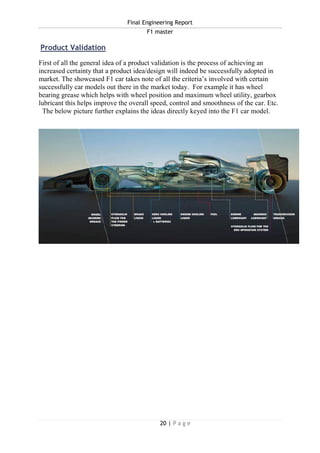 Final Engineering Report
F1 master
20 | P a g e
Product Validation
First of all the general idea of a product validation is the process of achieving an
increased certainty that a product idea/design will indeed be successfully adopted in
market. The showcased F1 car takes note of all the criteria’s involved with certain
successfully car models out there in the market today. For example it has wheel
bearing grease which helps with wheel position and maximum wheel utility, gearbox
lubricant this helps improve the overall speed, control and smoothness of the car. Etc.
The below picture further explains the ideas directly keyed into the F1 car model.
 