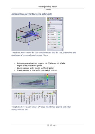 Final Engineering Report
F1 master
22 | P a g e
Aerodymics analysis flow using solidworks
The above photo shows the flow simulation and also the size, dimensions and
conditions of our aerodynamic tested F1 car.
- Pressure generally within range of 101.05KPa and 101.65KPa.
- Higher pressure at front spoiler.
- Lower pressure under chassis and front spoiler.
- Lower pressure at nose and top of cockpit position
The photo above clearly shows a Virtual Model Flow analysis and other
related/relevant data
 