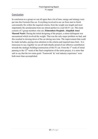Final Engineering Report
F1 master
25 | P a g e
Conclusion
In conclusion as a group we can all agree that a lot of time, energy and strategy were
put into this Formula One car. Everything involved in our car from start to finish
conveniently fits within the required criteria, from the weight size length and most
importantly the aerodynamic/tests are almost perfect to a real life F1 car. This team
consists of 3 group members who are; Ehinomhen Oseghale, Atiqullah Ataei
Masood Naziri. During the initial designing of the project, a minor delinquent was
encountered which involved the weight. That was the only major problem we had, and
this resulted in slowing down of the car during race time. The improvement that could
be made includes, paying close attention to the criteria and required mass limit. It is
innocuous to say; together we are all individually proud of our effective contribution
towards the strategic building/construction of this F1 car. From the 1st
week of initial
panning to the 12th
week of the final compilation of the entire project, it is more that
safe to say that the two main goals ‘Teamwork’ & ‘real industry experience’ were
both more than accomplished.
 