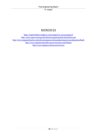 Final Engineering Report
F1 master
26 | P a g e
REFRENCES
https://sopinion8ed.wordpress.com/category/is-success/page/2/
http://www.cgsst.com/eng/risk-factors/organizational-risk-factors.asp
http://www.engineerboard.co.uk/jobs/aerospaceavionicsandaeronautics/aerodynamicsfluids
http://www.engineersaustralia.org.au/resources-and-library
http://www.topgear.com/au/cars/reviews
 