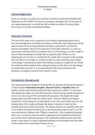 Final Engineering Report
F1 master
2 | P a g e
Acknowledgements
Firstly as a Group, we would very much like to thank our teacher Mr Pattabhiraman
Malavalli as well as RMIT University for guiding us throughout the 12week span of
our engineering project; we would also like to thank our teacher for always being
there to give us accurate and detailed feedback.
Executive Summary
The aim of this report was to experience a real industry engineering project and to
have acknowledgement of what the real industry will be like. After discussing with the
team on what will we be doing different and better to make the F1 car from the
previous knowledge’s that we have achieved over the three semesters, as a team we
came across with what will be our problem that we will be facing, it was the weight of
the car while maintaining our design that we agreed to make. While we were
designing the car on Catia we would check the weight after every part so that anything
that will make it overweight we would reconsider as a team and bring some changes
to the design. Concluding the report when making a design the weight and size should
be conformed and considered while making the design so later there is no big changes
are needed and saves time. It is recommended that the design restrictions and
guidelines are properly read and some research is done.
Introduction (Background)
This report presents the design of a Formula One car and also introducing the group of
3 which includes Ehinomhen Oseghale, Masood Naziri & Atiqullah Ataei and
displays system used during the initial and final construction within a 12 week span.
This design plan makes use of the MS document, while the design and development of
the car was done using CATIA and Solidworks programs. The length and weight
measurement were both within the criteria stated, which are 200mm and 70grams
respectively. In this design the overall objectives set in the criteria sheet were met. By
keeping track of the weight and length, the design is required to attain the best
possible speed and overall functionality. The design structure was carefully made; also
it was flushed and finely finished to give it the best possible output for an F1 car. The
mass and density is 80grams and 1240kg/m respectively. After completely designing
the F1 car, as a team we then proceeded to applying the recommended aerodynamic
test with the aid of solidworks program. This significantly added an extra star to the
design. In this report we clearly explained/expanded on all procedures and steps taken
in the creation of our astonishing Formula one car.
 