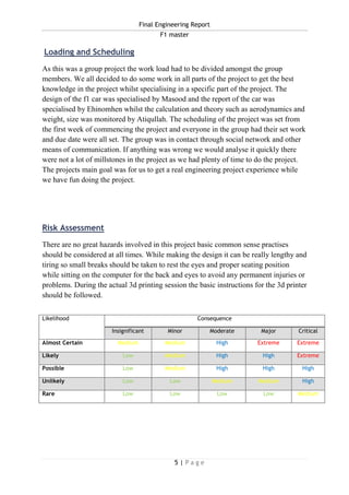 Final Engineering Report
F1 master
5 | P a g e
Loading and Scheduling
As this was a group project the work load had to be divided amongst the group
members. We all decided to do some work in all parts of the project to get the best
knowledge in the project whilst specialising in a specific part of the project. The
design of the f1 car was specialised by Masood and the report of the car was
specialised by Ehinomhen whilst the calculation and theory such as aerodynamics and
weight, size was monitored by Atiqullah. The scheduling of the project was set from
the first week of commencing the project and everyone in the group had their set work
and due date were all set. The group was in contact through social network and other
means of communication. If anything was wrong we would analyse it quickly there
were not a lot of millstones in the project as we had plenty of time to do the project.
The projects main goal was for us to get a real engineering project experience while
we have fun doing the project.
Risk Assessment
There are no great hazards involved in this project basic common sense practises
should be considered at all times. While making the design it can be really lengthy and
tiring so small breaks should be taken to rest the eyes and proper seating position
while sitting on the computer for the back and eyes to avoid any permanent injuries or
problems. During the actual 3d printing session the basic instructions for the 3d printer
should be followed.
Likelihood Consequence
Insignificant Minor Moderate Major Critical
Almost Certain Medium Medium High Extreme Extreme
Likely Low Medium High High Extreme
Possible Low Medium High High High
Unlikely Low Low Medium Medium High
Rare Low Low Low Low Medium
 