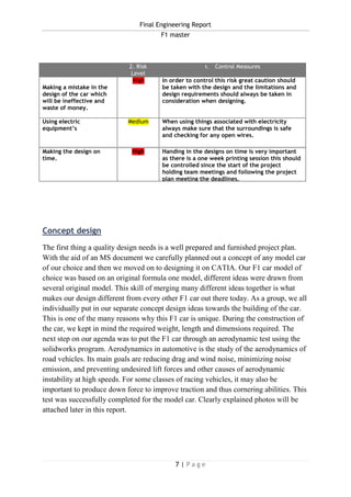 Final Engineering Report
F1 master
7 | P a g e
Concept design
The first thing a quality design needs is a well prepared and furnished project plan.
With the aid of an MS document we carefully planned out a concept of any model car
of our choice and then we moved on to designing it on CATIA. Our F1 car model of
choice was based on an original formula one model, different ideas were drawn from
several original model. This skill of merging many different ideas together is what
makes our design different from every other F1 car out there today. As a group, we all
individually put in our separate concept design ideas towards the building of the car.
This is one of the many reasons why this F1 car is unique. During the construction of
the car, we kept in mind the required weight, length and dimensions required. The
next step on our agenda was to put the F1 car through an aerodynamic test using the
solidworks program. Aerodynamics in automotive is the study of the aerodynamics of
road vehicles. Its main goals are reducing drag and wind noise, minimizing noise
emission, and preventing undesired lift forces and other causes of aerodynamic
instability at high speeds. For some classes of racing vehicles, it may also be
important to produce down force to improve traction and thus cornering abilities. This
test was successfully completed for the model car. Clearly explained photos will be
attached later in this report.
1. Description of
Hazards / Risks
2. Risk
Level
1. Control Measures
Making a mistake in the
design of the car which
will be ineffective and
waste of money.
High In order to control this risk great caution should
be taken with the design and the limitations and
design requirements should always be taken in
consideration when designing.
Using electric
equipment’s
Medium When using things associated with electricity
always make sure that the surroundings is safe
and checking for any open wires.
Making the design on
time.
High Handing in the designs on time is very important
as there is a one week printing session this should
be controlled since the start of the project
holding team meetings and following the project
plan meeting the deadlines.
 