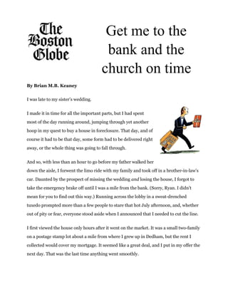  
 
 
Get me to the 
bank and the 
church on time
By Brian M.B. Keaney  
I was late to my sister’s wedding. 
I made it in time for all the important parts, but I had spent 
most of the day running around, jumping through yet another 
hoop in my quest to buy a house in foreclosure. That day, and of 
course it had to be that day, some form had to be delivered right 
away, or the whole thing was going to fall through. 
And so, with less than an hour to go before my father walked her 
down the aisle, I forwent the limo ride with my family and took off in a brother­in­law’s 
car. Daunted by the prospect of missing the wedding ​and​  losing the house, I forgot to 
take the emergency brake off until I was a mile from the bank. (Sorry, Ryan. I didn’t 
mean for you to find out this way.) Running across the lobby in a sweat­drenched 
tuxedo prompted more than a few people to stare that hot July afternoon, and, whether 
out of pity or fear, everyone stood aside when I announced that I needed to cut the line. 
I first viewed the house only hours after it went on the market. It was a small two­family 
on a postage stamp lot about a mile from where I grew up in Dedham, but the rent I 
collected would cover my mortgage. It seemed like a great deal, and I put in my offer the 
next day. That was the last time anything went smoothly. 
 