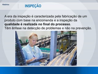Histórico
3
INSPEÇÃO
A era da inspeção é caracterizada pela fabricação de um
produto com base na encomenda e a inspeção da
qualidade é realizada no final do processo.
Têm ênfase na detecção de problemas e não na prevenção.
 