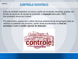 Histórico
4
CONTROLE ESTATÍSCO
A era do controle estatístico se iniciou a partir da revolução industrial, quando, em
função do aumento da escala de produção, a inspeção um a um (100%
dos produtos) tornou-se inviável.
Por este motivo, passou-se a utilizar técnicas estatísticas de amostragem para se
verificar a qualidade dos produtos, porém ainda acontecendo no final do
processo e com o caráter apenas de detecção.
 