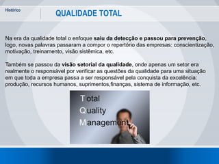 Histórico
5
QUALIDADE TOTAL
Na era da qualidade total o enfoque saiu da detecção e passou para prevenção,
logo, novas palavras passaram a compor o repertório das empresas: conscientização,
motivação, treinamento, visão sistêmica, etc.
Também se passou da visão setorial da qualidade, onde apenas um setor era
realmente o responsável por verificar as questões da qualidade para uma situação
em que toda a empresa passa a ser responsável pela conquista da excelência:
produção, recursos humanos, suprimentos,finanças, sistema de informação, etc.
 