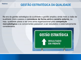 Histórico
6
GESTÃO ESTRATÉGICA DA QUALIDADE
Na era da gestão estratégica da qualidade a gestão ampliou ainda mais a visão da
qualidade total e passou a considerar de forma séria o cenário externo, ou
seja, qualidade passa a ser uma arma organizacional para competição
mercadológica e os concorrentes passaram a ser estudados e sistematicamente
considerados.
 