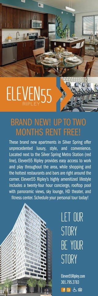 These brand new apartments in Silver Spring offer
unprecedented luxury, style, and convenience.
Located next to the Silver Spring Metro Station (red
line), Eleven55 Ripley provides easy access to work
and play throughout the area, while shopping and
the hottest restaurants and bars are right around the
corner. Eleven55 Ripley’s highly amenitized lifestyle
includes a twenty-four hour concierge, rooftop pool
with panoramic views, sky lounge, HD theater, and
fitness center.Schedule your personal tour today!
Eleven55Ripley.com
301.795.2783
BRAND NEW! UP TO TWO
MONTHS RENT FREE!
LET OUR
STORY
BE YOUR
STORY
 