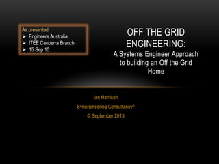 Ian Harrison
Synergineering Consultancy®
© September 2015
OFF THE GRID
ENGINEERING:
A Systems Engineer Approach
to building an Off the Grid
Home
As presented
 Engineers Australia
 ITEE Canberra Branch
 15 Sep 15
 