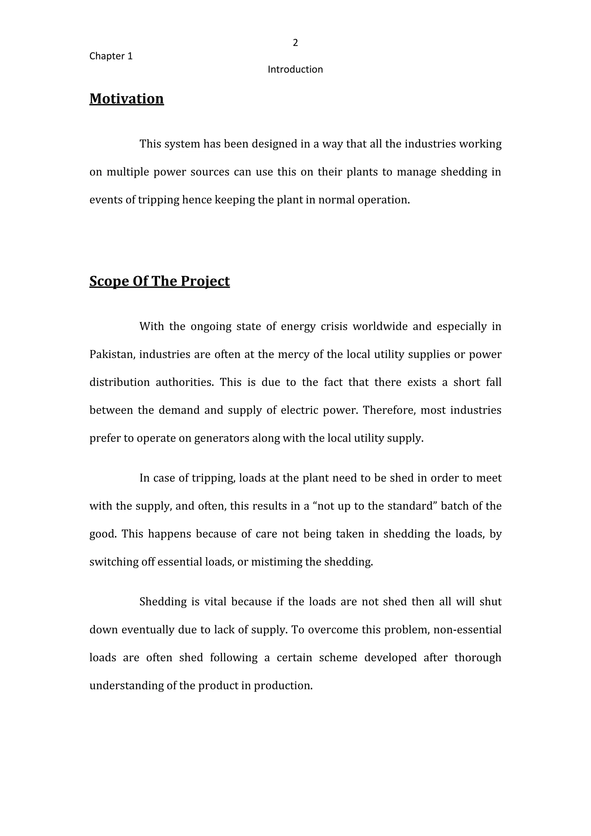 2
Chapter 1
Introduction
Motivation
This system has been designed in a way that all the industries working
on multiple power sources can use this on their plants to manage shedding in
events of tripping hence keeping the plant in normal operation.
Scope Of The Project
With the ongoing state of energy crisis worldwide and especially in
Pakistan, industries are often at the mercy of the local utility supplies or power
distribution authorities. This is due to the fact that there exists a short fall
between the demand and supply of electric power. Therefore, most industries
prefer to operate on generators along with the local utility supply.
In case of tripping, loads at the plant need to be shed in order to meet
with the supply, and often, this results in a “not up to the standard” batch of the
good. This happens because of care not being taken in shedding the loads, by
switching off essential loads, or mistiming the shedding.
Shedding is vital because if the loads are not shed then all will shut
down eventually due to lack of supply. To overcome this problem, non‐essential
loads are often shed following a certain scheme developed after thorough
understanding of the product in production.
 