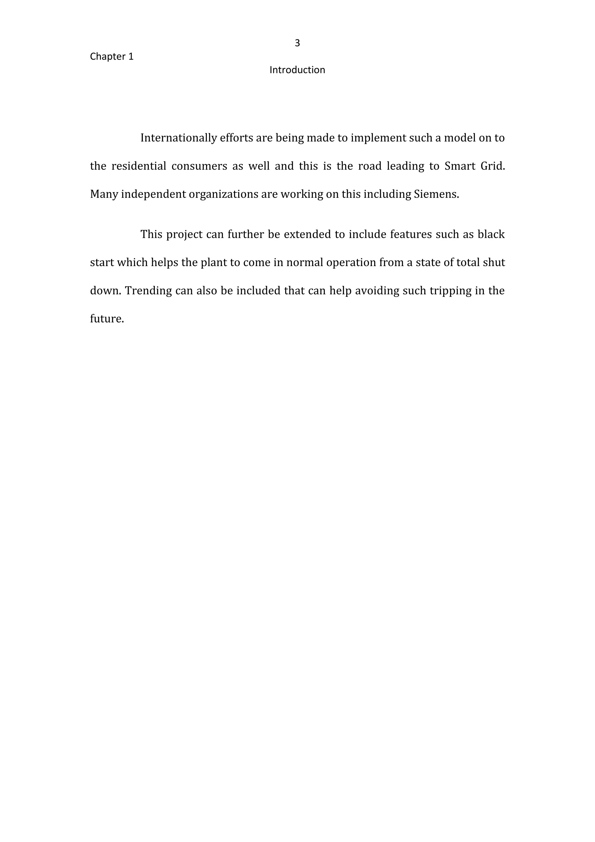 3
Chapter 1
Introduction
Internationally efforts are being made to implement such a model on to
the residential consumers as well and this is the road leading to Smart Grid.
Many independent organizations are working on this including Siemens.
This project can further be extended to include features such as black
start which helps the plant to come in normal operation from a state of total shut
down. Trending can also be included that can help avoiding such tripping in the
future.
 