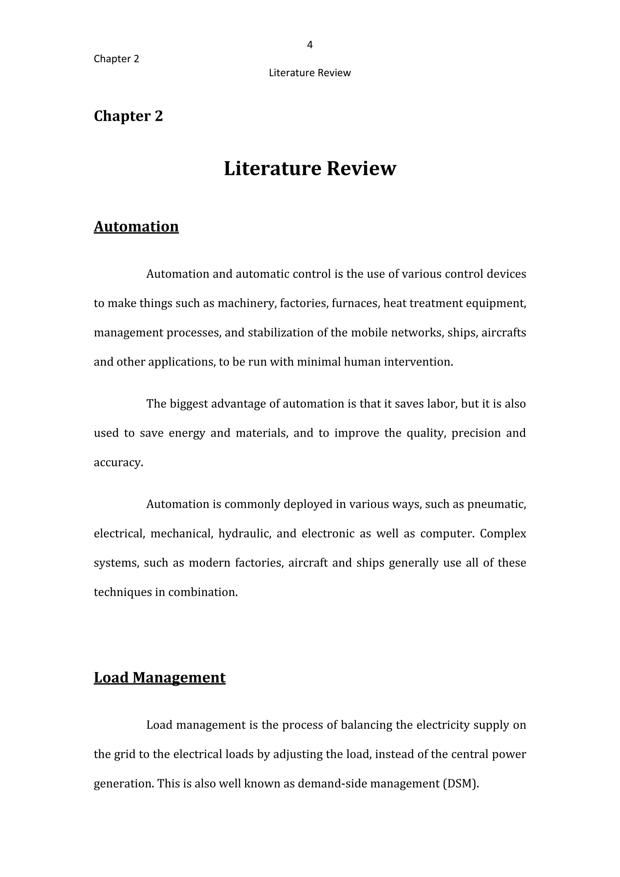 4
Chapter 2
Literature Review
Chapter 2
Literature Review
Automation
Automation and automatic control is the use of various control devices
to make things such as machinery, factories, furnaces, heat treatment equipment,
management processes, and stabilization of the mobile networks, ships, aircrafts
and other applications, to be run with minimal human intervention.
The biggest advantage of automation is that it saves labor, but it is also
used to save energy and materials, and to improve the quality, precision and
accuracy.
Automation is commonly deployed in various ways, such as pneumatic,
electrical, mechanical, hydraulic, and electronic as well as computer. Complex
systems, such as modern factories, aircraft and ships generally use all of these
techniques in combination.
Load Management
Load management is the process of balancing the electricity supply on
the grid to the electrical loads by adjusting the load, instead of the central power
generation. This is also well known as demand-side management (DSM).
 