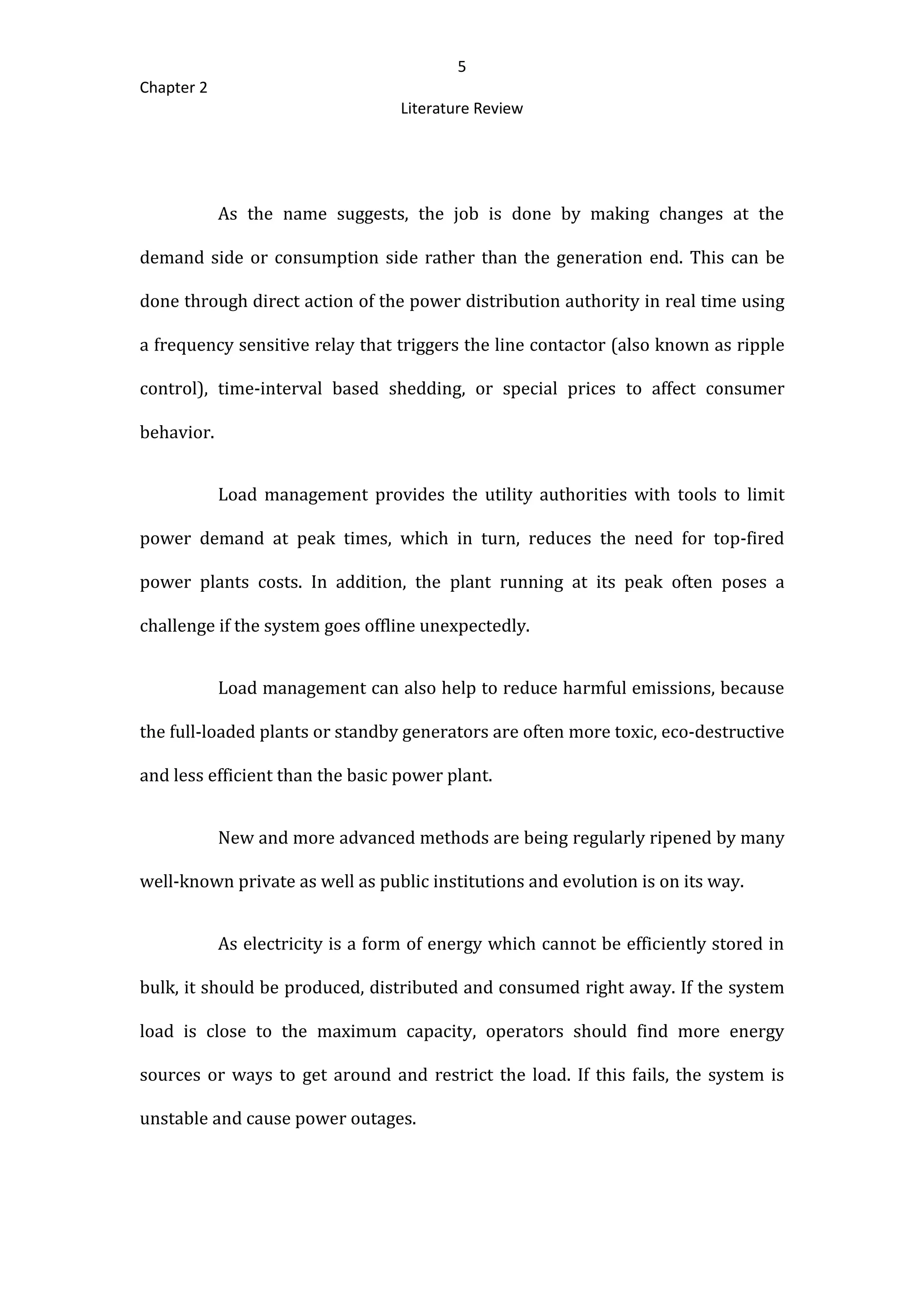5
Chapter 2
Literature Review
As the name suggests, the job is done by making changes at the
demand side or consumption side rather than the generation end. This can be
done through direct action of the power distribution authority in real time using
a frequency sensitive relay that triggers the line contactor (also known as ripple
control), time-interval based shedding, or special prices to affect consumer
behavior.
Load management provides the utility authorities with tools to limit
power demand at peak times, which in turn, reduces the need for top-fired
power plants costs. In addition, the plant running at its peak often poses a
challenge if the system goes offline unexpectedly.
Load management can also help to reduce harmful emissions, because
the full-loaded plants or standby generators are often more toxic, eco-destructive
and less efficient than the basic power plant.
New and more advanced methods are being regularly ripened by many
well-known private as well as public institutions and evolution is on its way.
As electricity is a form of energy which cannot be efficiently stored in
bulk, it should be produced, distributed and consumed right away. If the system
load is close to the maximum capacity, operators should find more energy
sources or ways to get around and restrict the load. If this fails, the system is
unstable and cause power outages.
 