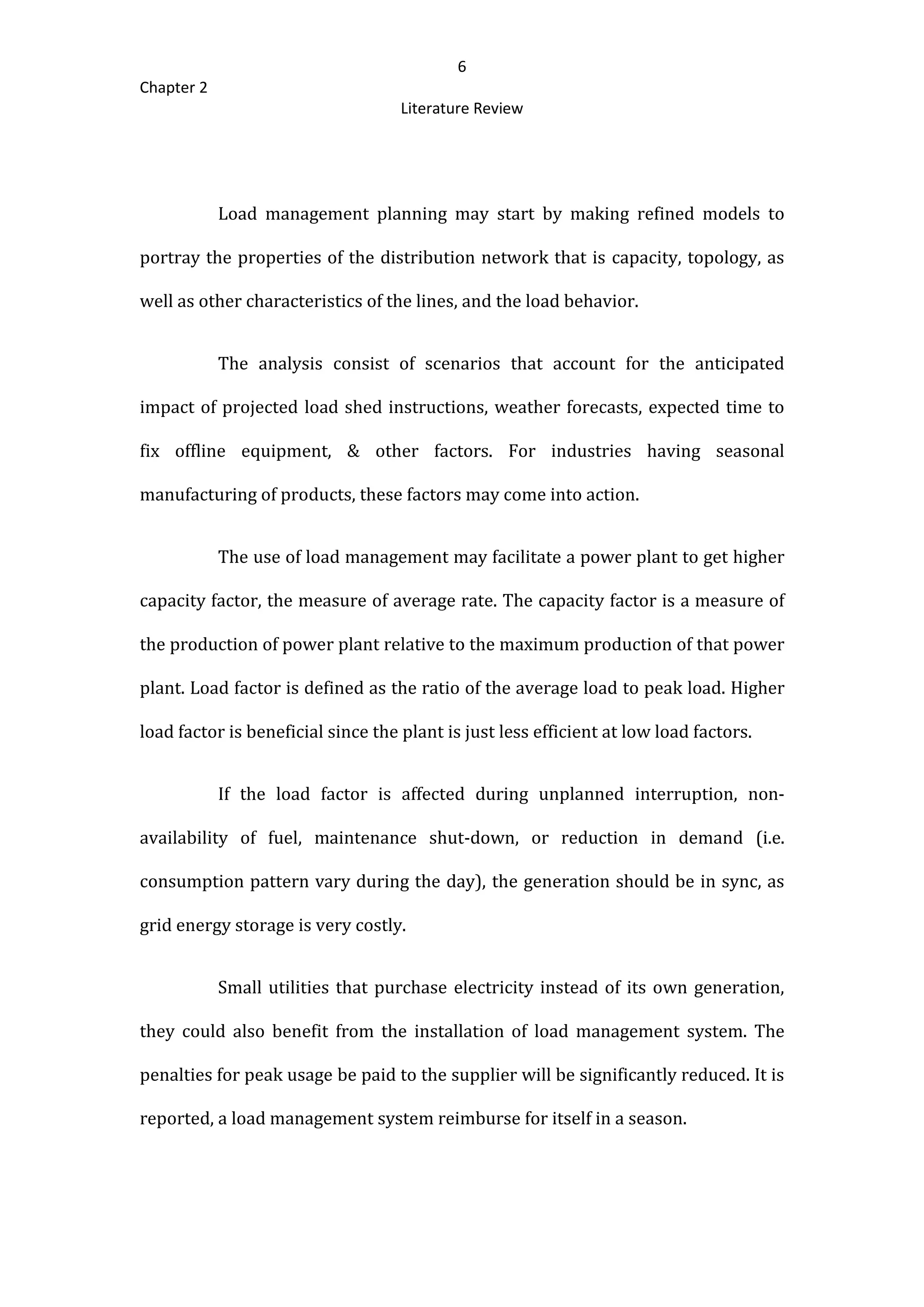 6
Chapter 2
Literature Review
Load management planning may start by making refined models to
portray the properties of the distribution network that is capacity, topology, as
well as other characteristics of the lines, and the load behavior.
The analysis consist of scenarios that account for the anticipated
impact of projected load shed instructions, weather forecasts, expected time to
fix offline equipment, & other factors. For industries having seasonal
manufacturing of products, these factors may come into action.
The use of load management may facilitate a power plant to get higher
capacity factor, the measure of average rate. The capacity factor is a measure of
the production of power plant relative to the maximum production of that power
plant. Load factor is defined as the ratio of the average load to peak load. Higher
load factor is beneficial since the plant is just less efficient at low load factors.
If the load factor is affected during unplanned interruption, non-
availability of fuel, maintenance shut-down, or reduction in demand (i.e.
consumption pattern vary during the day), the generation should be in sync, as
grid energy storage is very costly.
Small utilities that purchase electricity instead of its own generation,
they could also benefit from the installation of load management system. The
penalties for peak usage be paid to the supplier will be significantly reduced. It is
reported, a load management system reimburse for itself in a season.
 