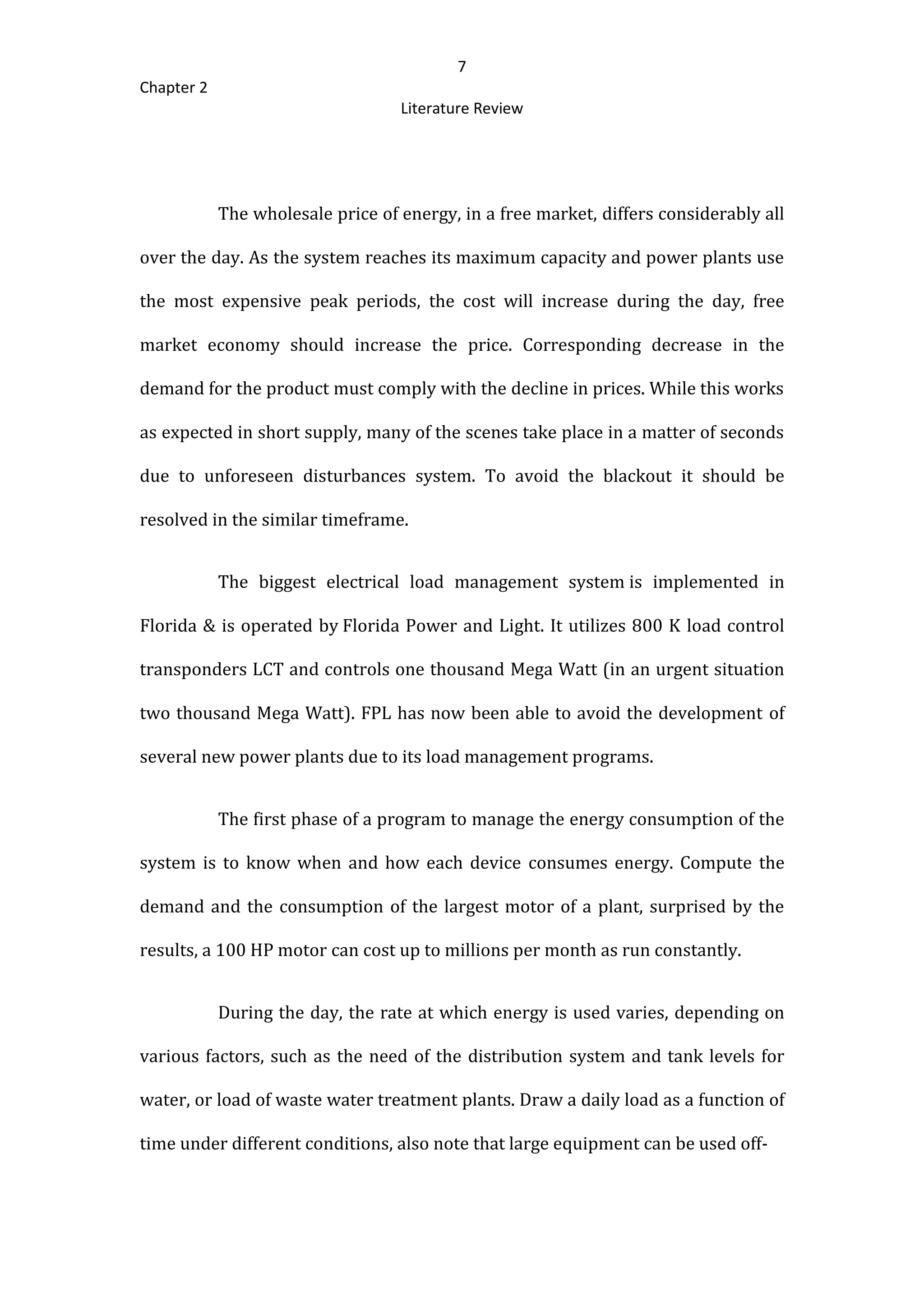 7
Chapter 2
Literature Review
The wholesale price of energy, in a free market, differs considerably all
over the day. As the system reaches its maximum capacity and power plants use
the most expensive peak periods, the cost will increase during the day, free
market economy should increase the price. Corresponding decrease in the
demand for the product must comply with the decline in prices. While this works
as expected in short supply, many of the scenes take place in a matter of seconds
due to unforeseen disturbances system. To avoid the blackout it should be
resolved in the similar timeframe.
The biggest electrical load management system is implemented in
Florida & is operated by Florida Power and Light. It utilizes 800 K load control
transponders LCT and controls one thousand Mega Watt (in an urgent situation
two thousand Mega Watt). FPL has now been able to avoid the development of
several new power plants due to its load management programs.
The first phase of a program to manage the energy consumption of the
system is to know when and how each device consumes energy. Compute the
demand and the consumption of the largest motor of a plant, surprised by the
results, a 100 HP motor can cost up to millions per month as run constantly.
During the day, the rate at which energy is used varies, depending on
various factors, such as the need of the distribution system and tank levels for
water, or load of waste water treatment plants. Draw a daily load as a function of
time under different conditions, also note that large equipment can be used off-
 