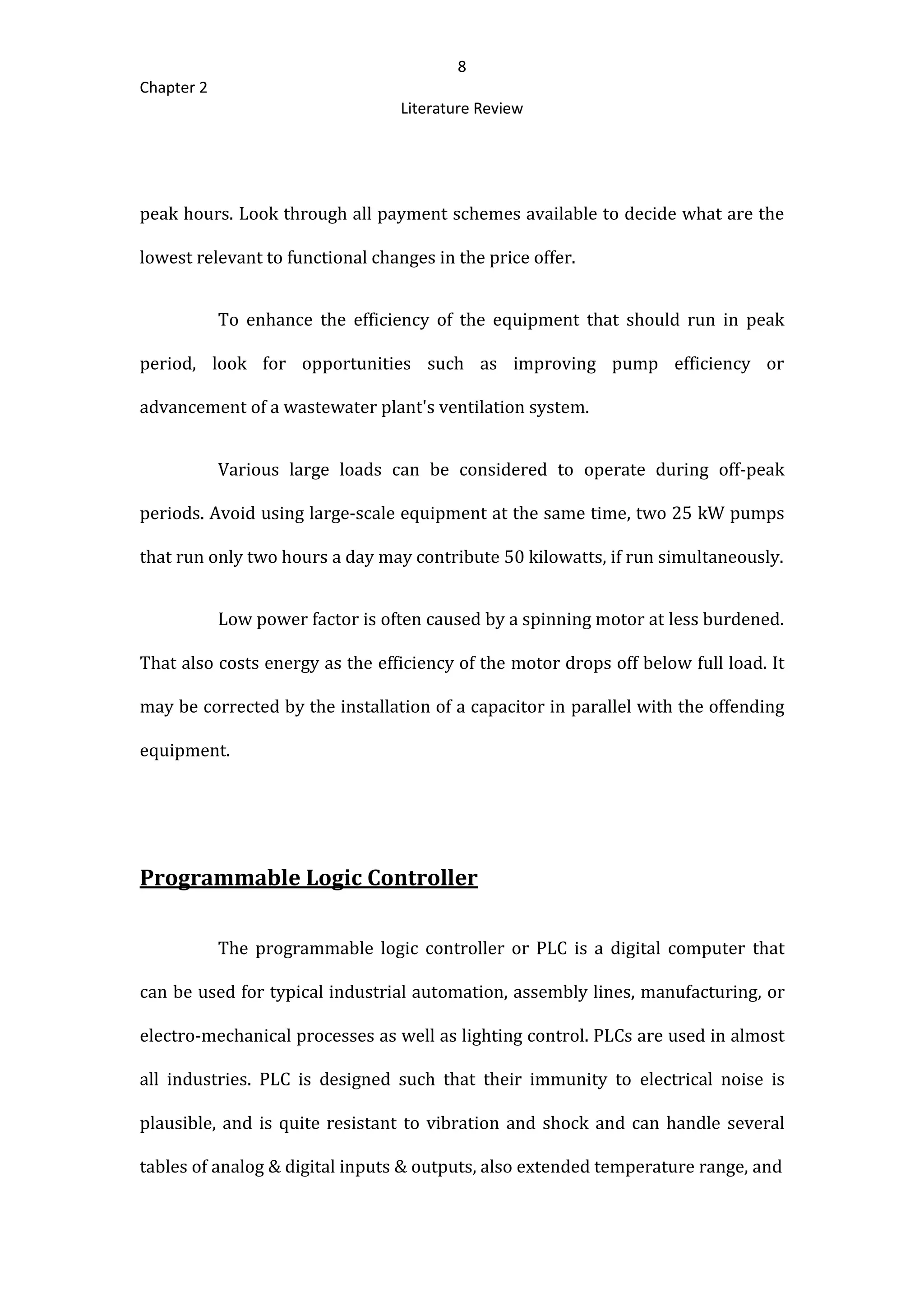 8
Chapter 2
Literature Review
peak hours. Look through all payment schemes available to decide what are the
lowest relevant to functional changes in the price offer.
To enhance the efficiency of the equipment that should run in peak
period, look for opportunities such as improving pump efficiency or
advancement of a wastewater plant's ventilation system.
Various large loads can be considered to operate during off-peak
periods. Avoid using large-scale equipment at the same time, two 25 kW pumps
that run only two hours a day may contribute 50 kilowatts, if run simultaneously.
Low power factor is often caused by a spinning motor at less burdened.
That also costs energy as the efficiency of the motor drops off below full load. It
may be corrected by the installation of a capacitor in parallel with the offending
equipment.
Programmable Logic Controller
The programmable logic controller or PLC is a digital computer that
can be used for typical industrial automation, assembly lines, manufacturing, or
electro-mechanical processes as well as lighting control. PLCs are used in almost
all industries. PLC is designed such that their immunity to electrical noise is
plausible, and is quite resistant to vibration and shock and can handle several
tables of analog & digital inputs & outputs, also extended temperature range, and
 