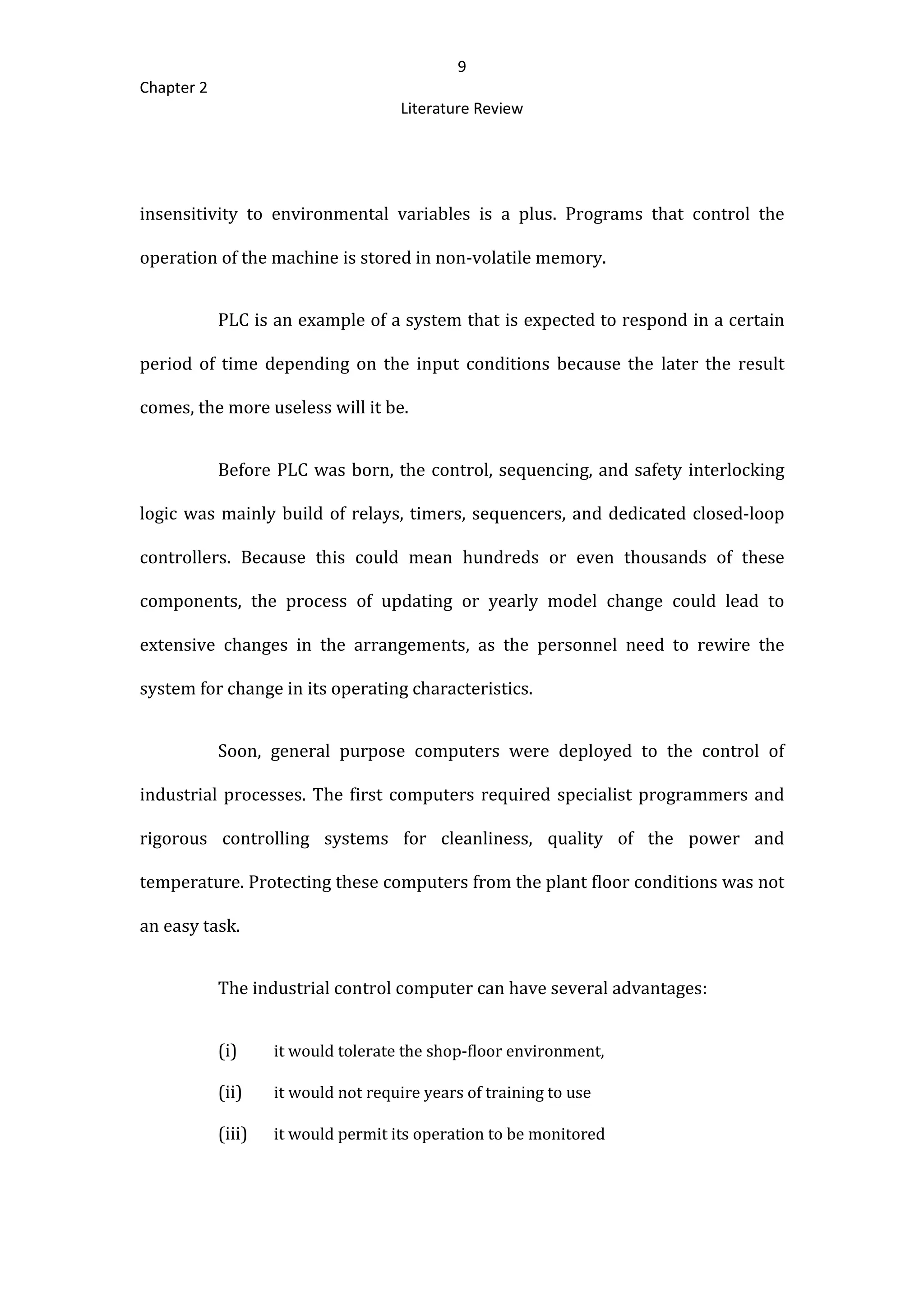 9
Chapter 2
Literature Review
insensitivity to environmental variables is a plus. Programs that control the
operation of the machine is stored in non-volatile memory.
PLC is an example of a system that is expected to respond in a certain
period of time depending on the input conditions because the later the result
comes, the more useless will it be.
Before PLC was born, the control, sequencing, and safety interlocking
logic was mainly build of relays, timers, sequencers, and dedicated closed-loop
controllers. Because this could mean hundreds or even thousands of these
components, the process of updating or yearly model change could lead to
extensive changes in the arrangements, as the personnel need to rewire the
system for change in its operating characteristics.
Soon, general purpose computers were deployed to the control of
industrial processes. The first computers required specialist programmers and
rigorous controlling systems for cleanliness, quality of the power and
temperature. Protecting these computers from the plant floor conditions was not
an easy task.
The industrial control computer can have several advantages:
(i) it would tolerate the shop-floor environment,
(ii) it would not require years of training to use
(iii) it would permit its operation to be monitored
 