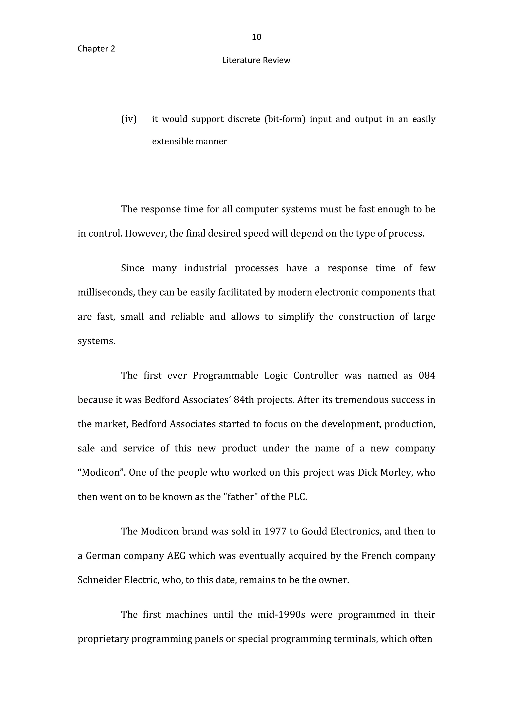 10
Chapter 2
Literature Review
(iv) it would support discrete (bit-form) input and output in an easily
extensible manner
The response time for all computer systems must be fast enough to be
in control. However, the final desired speed will depend on the type of process.
Since many industrial processes have a response time of few
milliseconds, they can be easily facilitated by modern electronic components that
are fast, small and reliable and allows to simplify the construction of large
systems.
The first ever Programmable Logic Controller was named as 084
because it was Bedford Associates’ 84th projects. After its tremendous success in
the market, Bedford Associates started to focus on the development, production,
sale and service of this new product under the name of a new company
“Modicon”. One of the people who worked on this project was Dick Morley, who
then went on to be known as the "father" of the PLC.
The Modicon brand was sold in 1977 to Gould Electronics, and then to
a German company AEG which was eventually acquired by the French company
Schneider Electric, who, to this date, remains to be the owner.
The first machines until the mid-1990s were programmed in their
proprietary programming panels or special programming terminals, which often
 