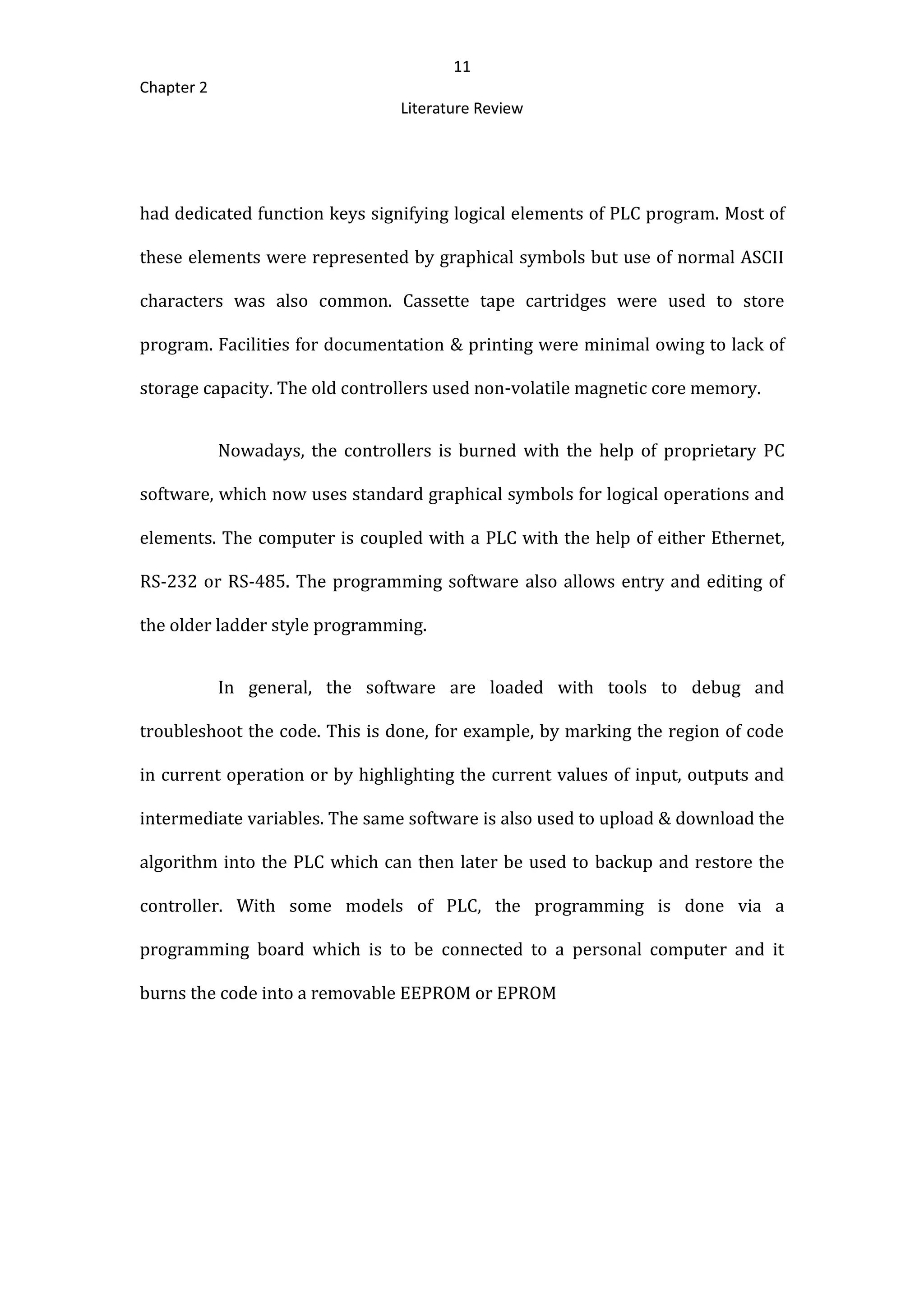 11
Chapter 2
Literature Review
had dedicated function keys signifying logical elements of PLC program. Most of
these elements were represented by graphical symbols but use of normal ASCII
characters was also common. Cassette tape cartridges were used to store
program. Facilities for documentation & printing were minimal owing to lack of
storage capacity. The old controllers used non-volatile magnetic core memory.
Nowadays, the controllers is burned with the help of proprietary PC
software, which now uses standard graphical symbols for logical operations and
elements. The computer is coupled with a PLC with the help of either Ethernet,
RS-232 or RS-485. The programming software also allows entry and editing of
the older ladder style programming.
In general, the software are loaded with tools to debug and
troubleshoot the code. This is done, for example, by marking the region of code
in current operation or by highlighting the current values of input, outputs and
intermediate variables. The same software is also used to upload & download the
algorithm into the PLC which can then later be used to backup and restore the
controller. With some models of PLC, the programming is done via a
programming board which is to be connected to a personal computer and it
burns the code into a removable EEPROM or EPROM
 