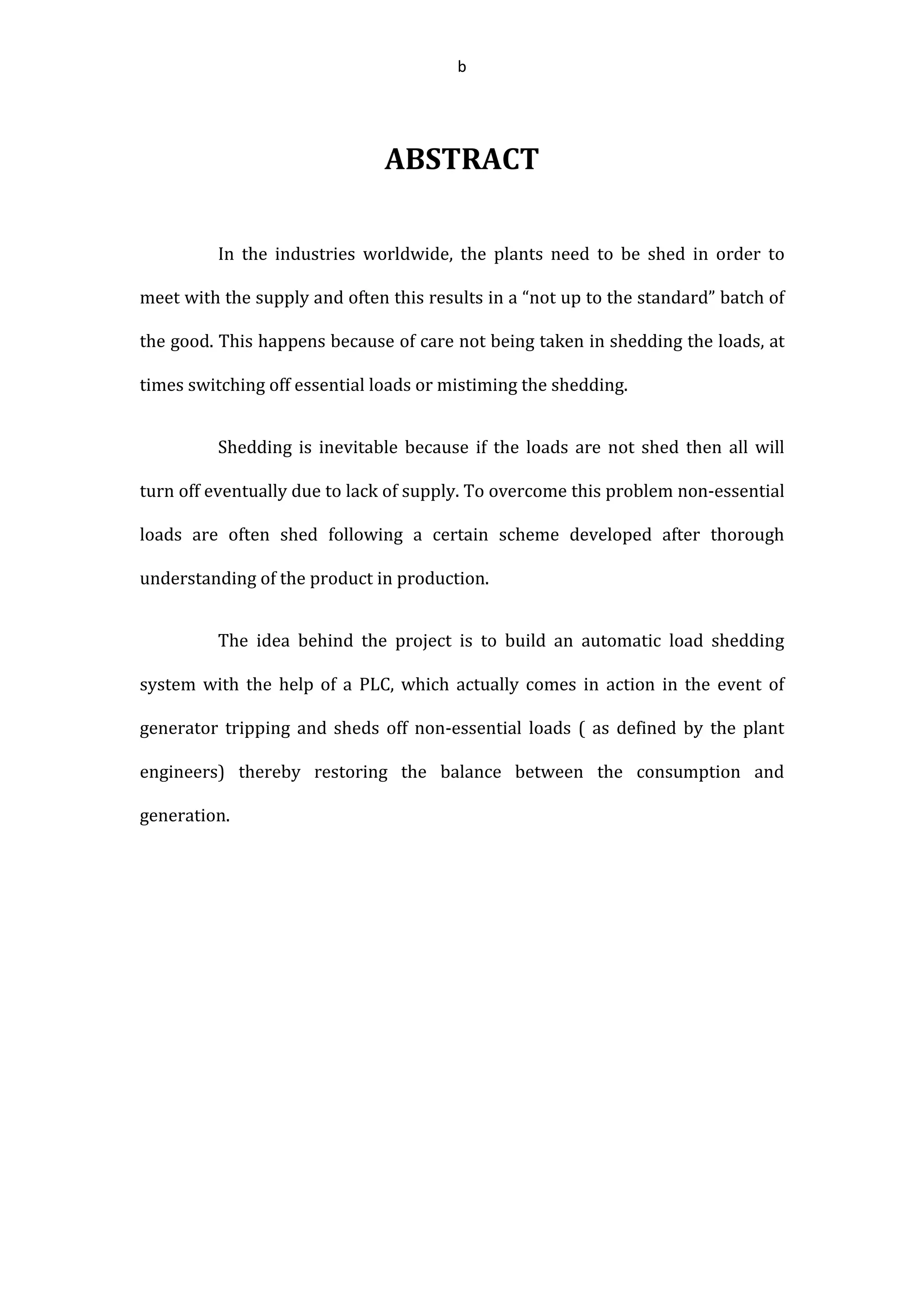 b
ABSTRACT
In the industries worldwide, the plants need to be shed in order to
meet with the supply and often this results in a “not up to the standard” batch of
the good. This happens because of care not being taken in shedding the loads, at
times switching off essential loads or mistiming the shedding.
Shedding is inevitable because if the loads are not shed then all will
turn off eventually due to lack of supply. To overcome this problem non-essential
loads are often shed following a certain scheme developed after thorough
understanding of the product in production.
The idea behind the project is to build an automatic load shedding
system with the help of a PLC, which actually comes in action in the event of
generator tripping and sheds off non-essential loads ( as defined by the plant
engineers) thereby restoring the balance between the consumption and
generation.
 