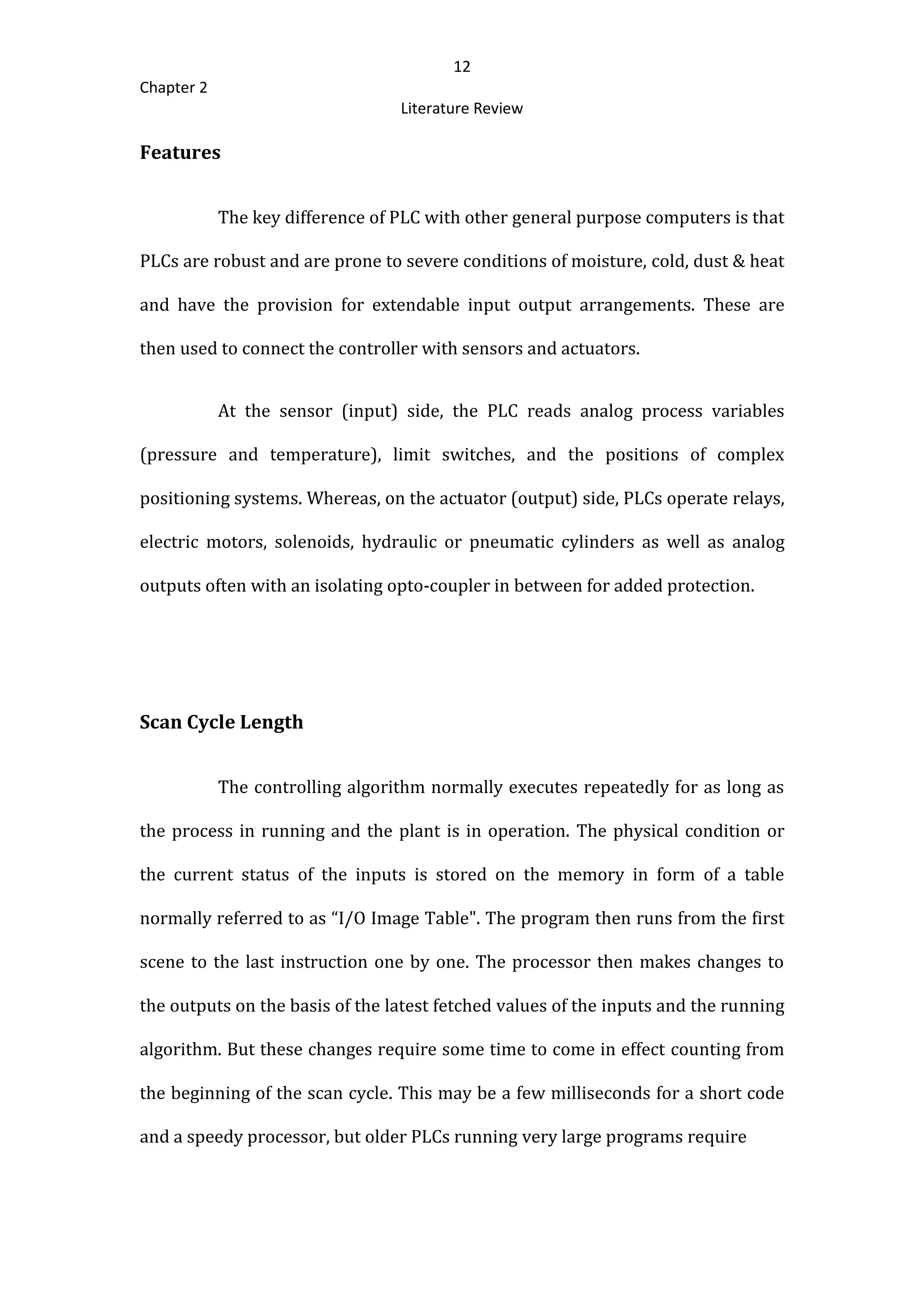 12
Chapter 2
Literature Review
Features
The key difference of PLC with other general purpose computers is that
PLCs are robust and are prone to severe conditions of moisture, cold, dust & heat
and have the provision for extendable input output arrangements. These are
then used to connect the controller with sensors and actuators.
At the sensor (input) side, the PLC reads analog process variables
(pressure and temperature), limit switches, and the positions of complex
positioning systems. Whereas, on the actuator (output) side, PLCs operate relays,
electric motors, solenoids, hydraulic or pneumatic cylinders as well as analog
outputs often with an isolating opto-coupler in between for added protection.
Scan Cycle Length
The controlling algorithm normally executes repeatedly for as long as
the process in running and the plant is in operation. The physical condition or
the current status of the inputs is stored on the memory in form of a table
normally referred to as “I/O Image Table". The program then runs from the first
scene to the last instruction one by one. The processor then makes changes to
the outputs on the basis of the latest fetched values of the inputs and the running
algorithm. But these changes require some time to come in effect counting from
the beginning of the scan cycle. This may be a few milliseconds for a short code
and a speedy processor, but older PLCs running very large programs require
 