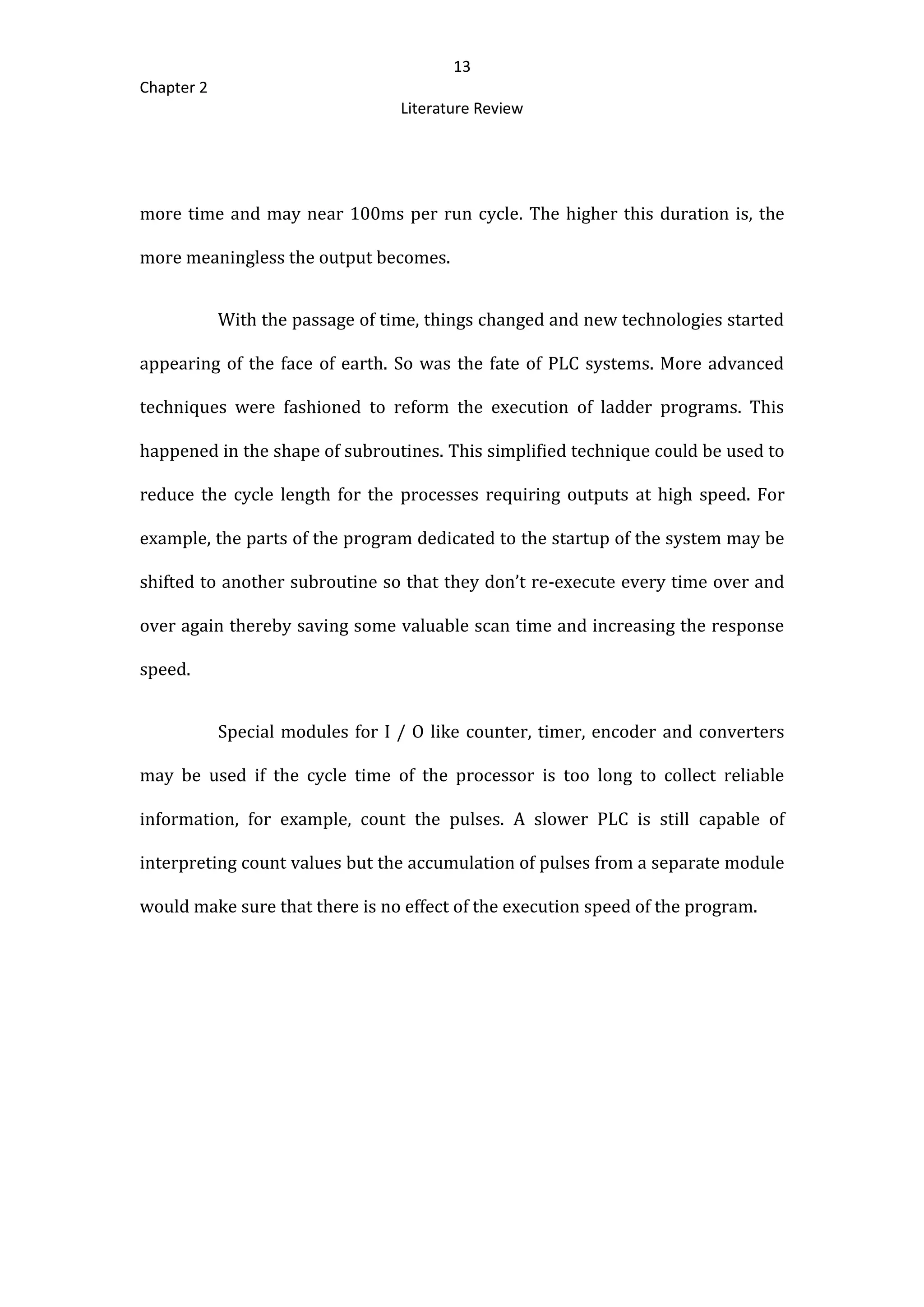13
Chapter 2
Literature Review
more time and may near 100ms per run cycle. The higher this duration is, the
more meaningless the output becomes.
With the passage of time, things changed and new technologies started
appearing of the face of earth. So was the fate of PLC systems. More advanced
techniques were fashioned to reform the execution of ladder programs. This
happened in the shape of subroutines. This simplified technique could be used to
reduce the cycle length for the processes requiring outputs at high speed. For
example, the parts of the program dedicated to the startup of the system may be
shifted to another subroutine so that they don’t re-execute every time over and
over again thereby saving some valuable scan time and increasing the response
speed.
Special modules for I / O like counter, timer, encoder and converters
may be used if the cycle time of the processor is too long to collect reliable
information, for example, count the pulses. A slower PLC is still capable of
interpreting count values but the accumulation of pulses from a separate module
would make sure that there is no effect of the execution speed of the program.
 
