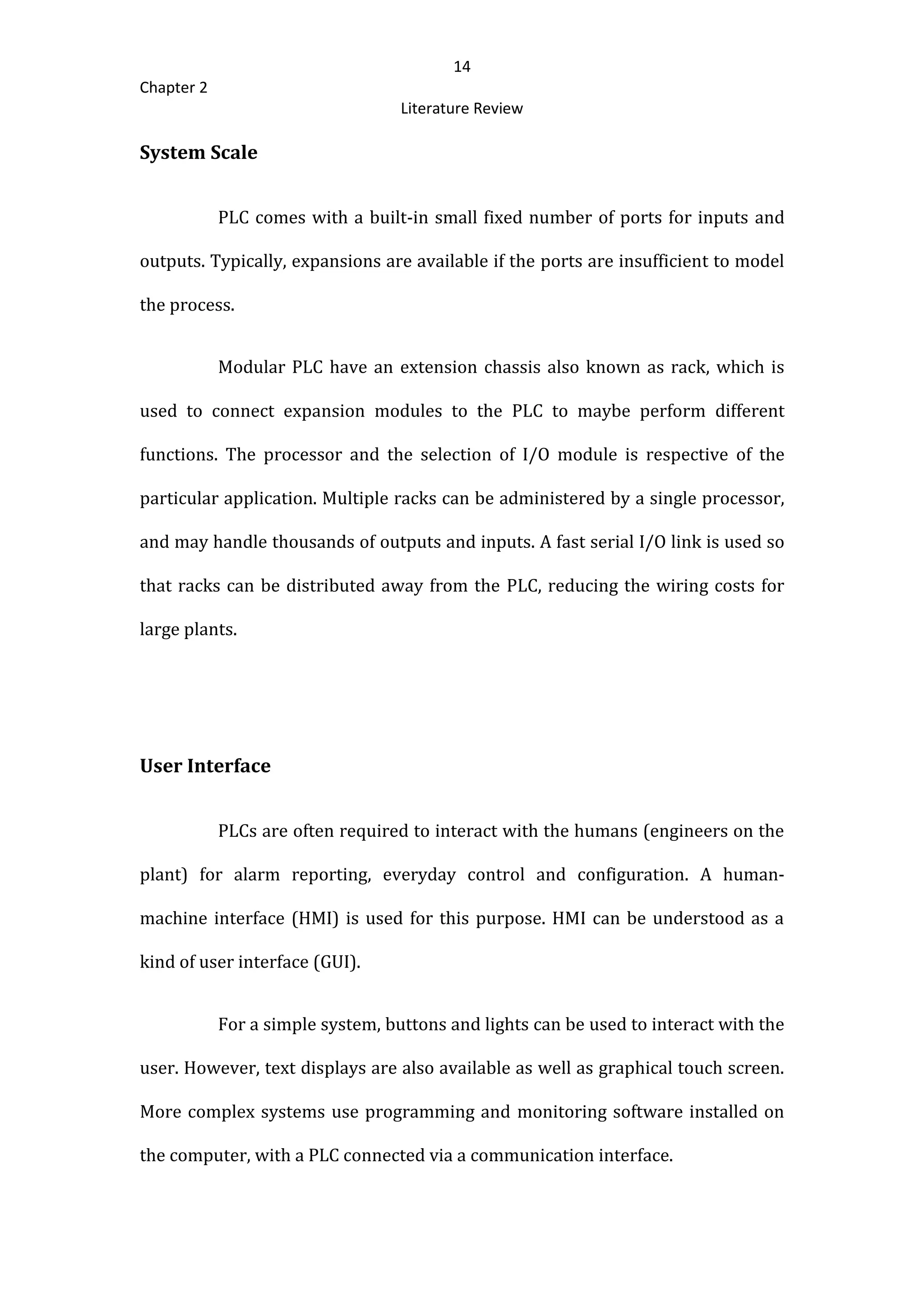 14
Chapter 2
Literature Review
System Scale
PLC comes with a built-in small fixed number of ports for inputs and
outputs. Typically, expansions are available if the ports are insufficient to model
the process.
Modular PLC have an extension chassis also known as rack, which is
used to connect expansion modules to the PLC to maybe perform different
functions. The processor and the selection of I/O module is respective of the
particular application. Multiple racks can be administered by a single processor,
and may handle thousands of outputs and inputs. A fast serial I/O link is used so
that racks can be distributed away from the PLC, reducing the wiring costs for
large plants.
User Interface
PLCs are often required to interact with the humans (engineers on the
plant) for alarm reporting, everyday control and configuration. A human-
machine interface (HMI) is used for this purpose. HMI can be understood as a
kind of user interface (GUI).
For a simple system, buttons and lights can be used to interact with the
user. However, text displays are also available as well as graphical touch screen.
More complex systems use programming and monitoring software installed on
the computer, with a PLC connected via a communication interface.
 