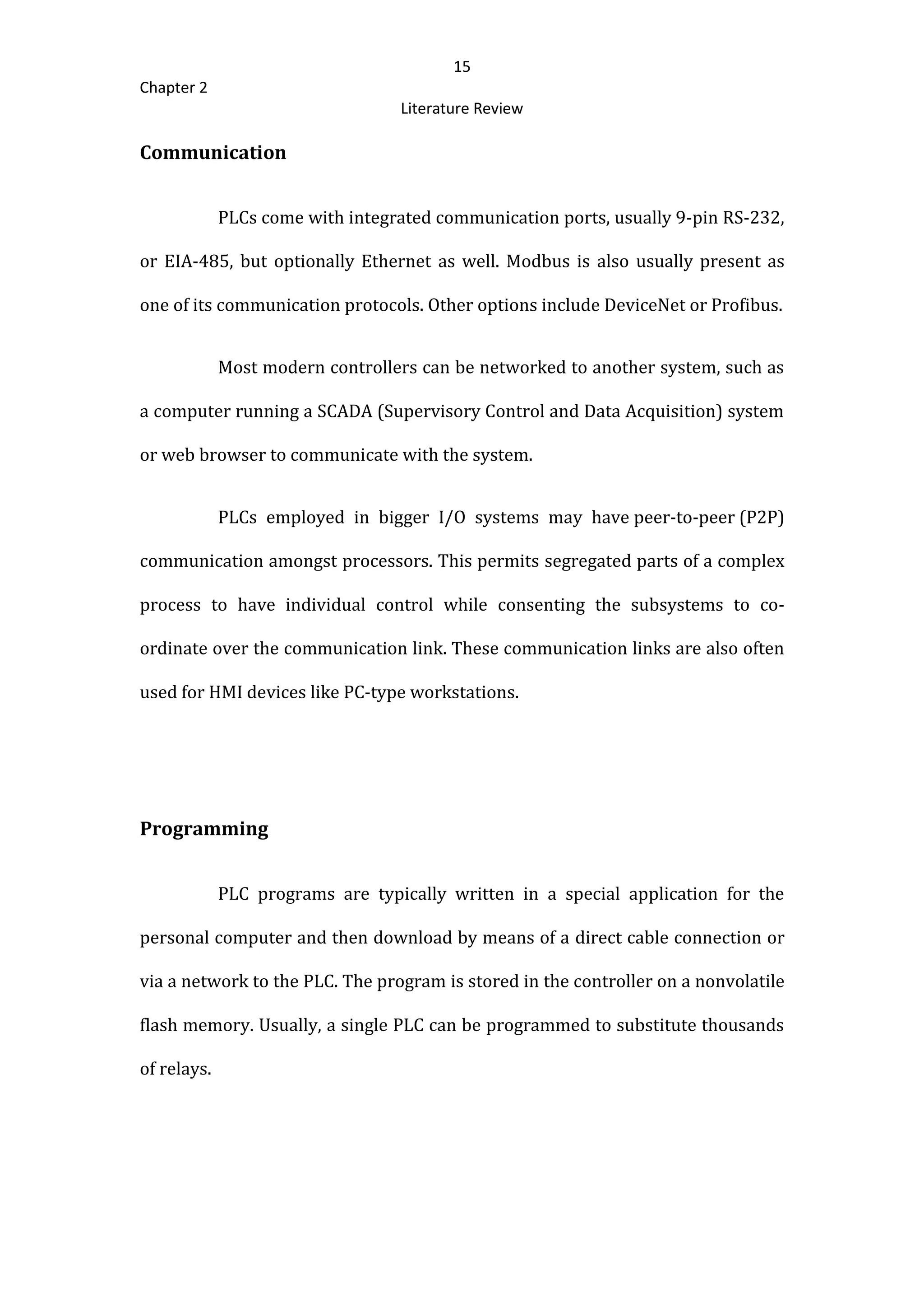 15
Chapter 2
Literature Review
Communication
PLCs come with integrated communication ports, usually 9-pin RS-232,
or EIA-485, but optionally Ethernet as well. Modbus is also usually present as
one of its communication protocols. Other options include DeviceNet or Profibus.
Most modern controllers can be networked to another system, such as
a computer running a SCADA (Supervisory Control and Data Acquisition) system
or web browser to communicate with the system.
PLCs employed in bigger I/O systems may have peer-to-peer (P2P)
communication amongst processors. This permits segregated parts of a complex
process to have individual control while consenting the subsystems to co-
ordinate over the communication link. These communication links are also often
used for HMI devices like PC-type workstations.
Programming
PLC programs are typically written in a special application for the
personal computer and then download by means of a direct cable connection or
via a network to the PLC. The program is stored in the controller on a nonvolatile
flash memory. Usually, a single PLC can be programmed to substitute thousands
of relays.
 