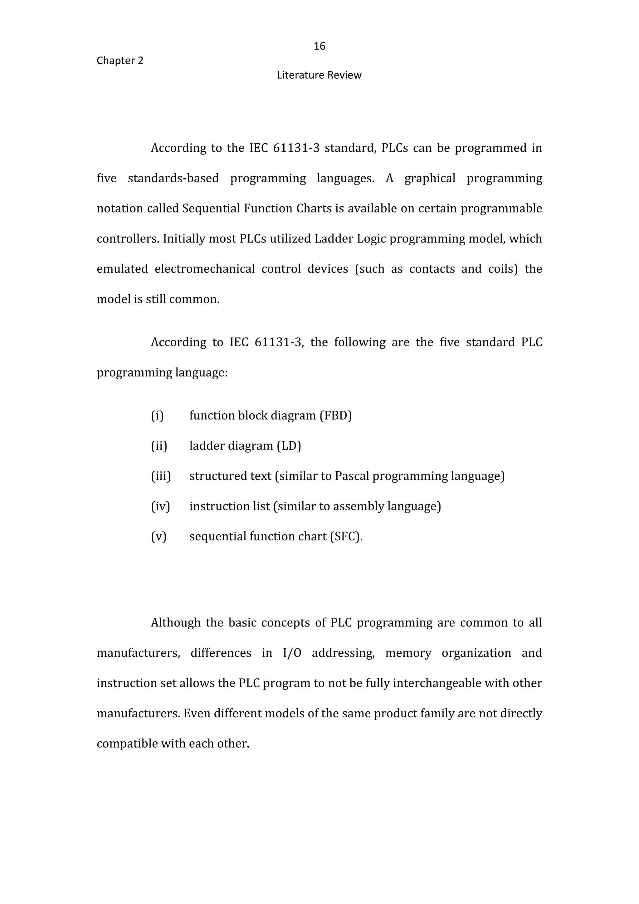 16
Chapter 2
Literature Review
According to the IEC 61131-3 standard, PLCs can be programmed in
five standards-based programming languages. A graphical programming
notation called Sequential Function Charts is available on certain programmable
controllers. Initially most PLCs utilized Ladder Logic programming model, which
emulated electromechanical control devices (such as contacts and coils) the
model is still common.
According to IEC 61131-3, the following are the five standard PLC
programming language:
(i) function block diagram (FBD)
(ii) ladder diagram (LD)
(iii) structured text (similar to Pascal programming language)
(iv) instruction list (similar to assembly language)
(v) sequential function chart (SFC).
Although the basic concepts of PLC programming are common to all
manufacturers, differences in I/O addressing, memory organization and
instruction set allows the PLC program to not be fully interchangeable with other
manufacturers. Even different models of the same product family are not directly
compatible with each other.
 