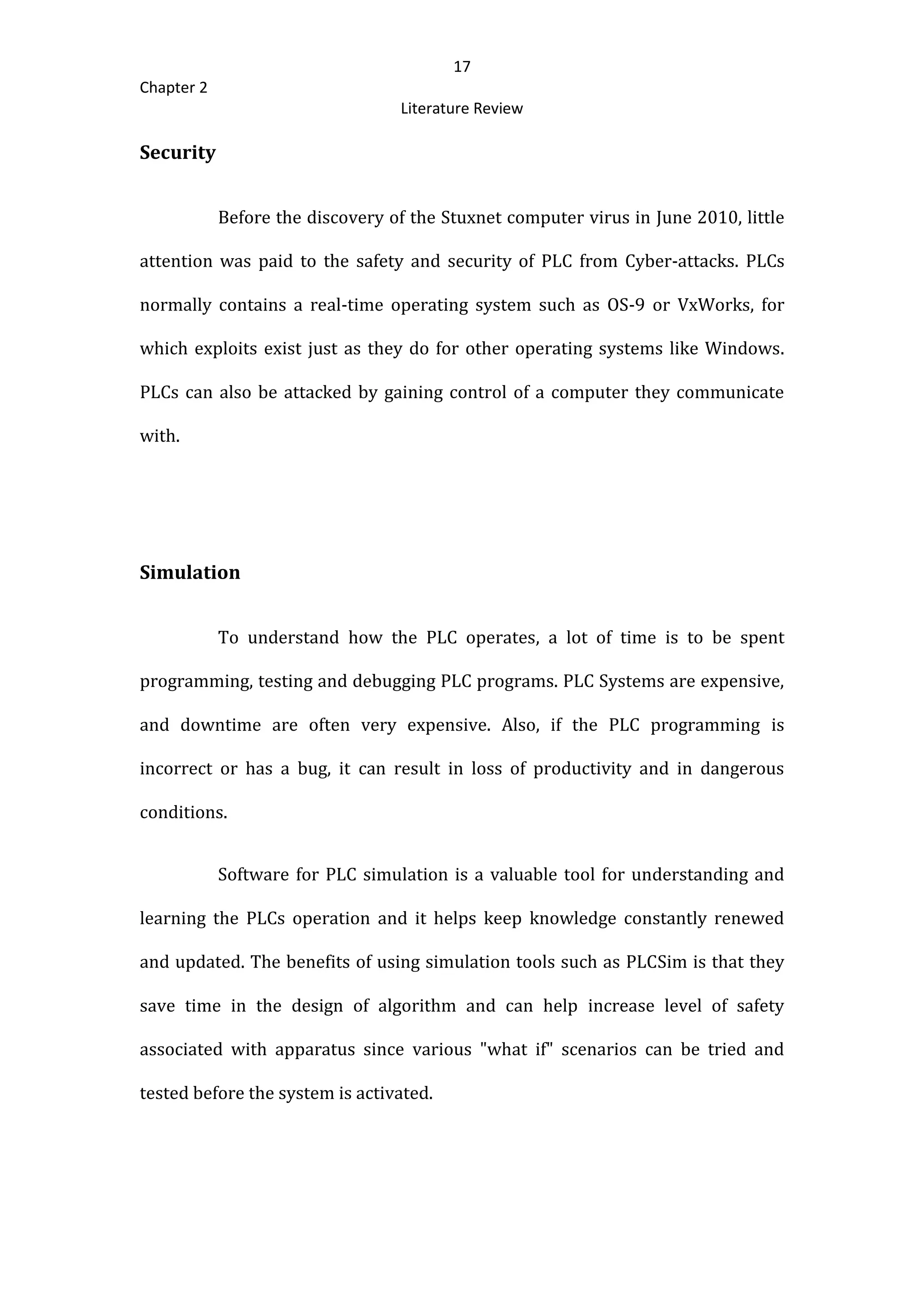 17
Chapter 2
Literature Review
Security
Before the discovery of the Stuxnet computer virus in June 2010, little
attention was paid to the safety and security of PLC from Cyber-attacks. PLCs
normally contains a real-time operating system such as OS-9 or VxWorks, for
which exploits exist just as they do for other operating systems like Windows.
PLCs can also be attacked by gaining control of a computer they communicate
with.
Simulation
To understand how the PLC operates, a lot of time is to be spent
programming, testing and debugging PLC programs. PLC Systems are expensive,
and downtime are often very expensive. Also, if the PLC programming is
incorrect or has a bug, it can result in loss of productivity and in dangerous
conditions.
Software for PLC simulation is a valuable tool for understanding and
learning the PLCs operation and it helps keep knowledge constantly renewed
and updated. The benefits of using simulation tools such as PLCSim is that they
save time in the design of algorithm and can help increase level of safety
associated with apparatus since various "what if" scenarios can be tried and
tested before the system is activated.
 