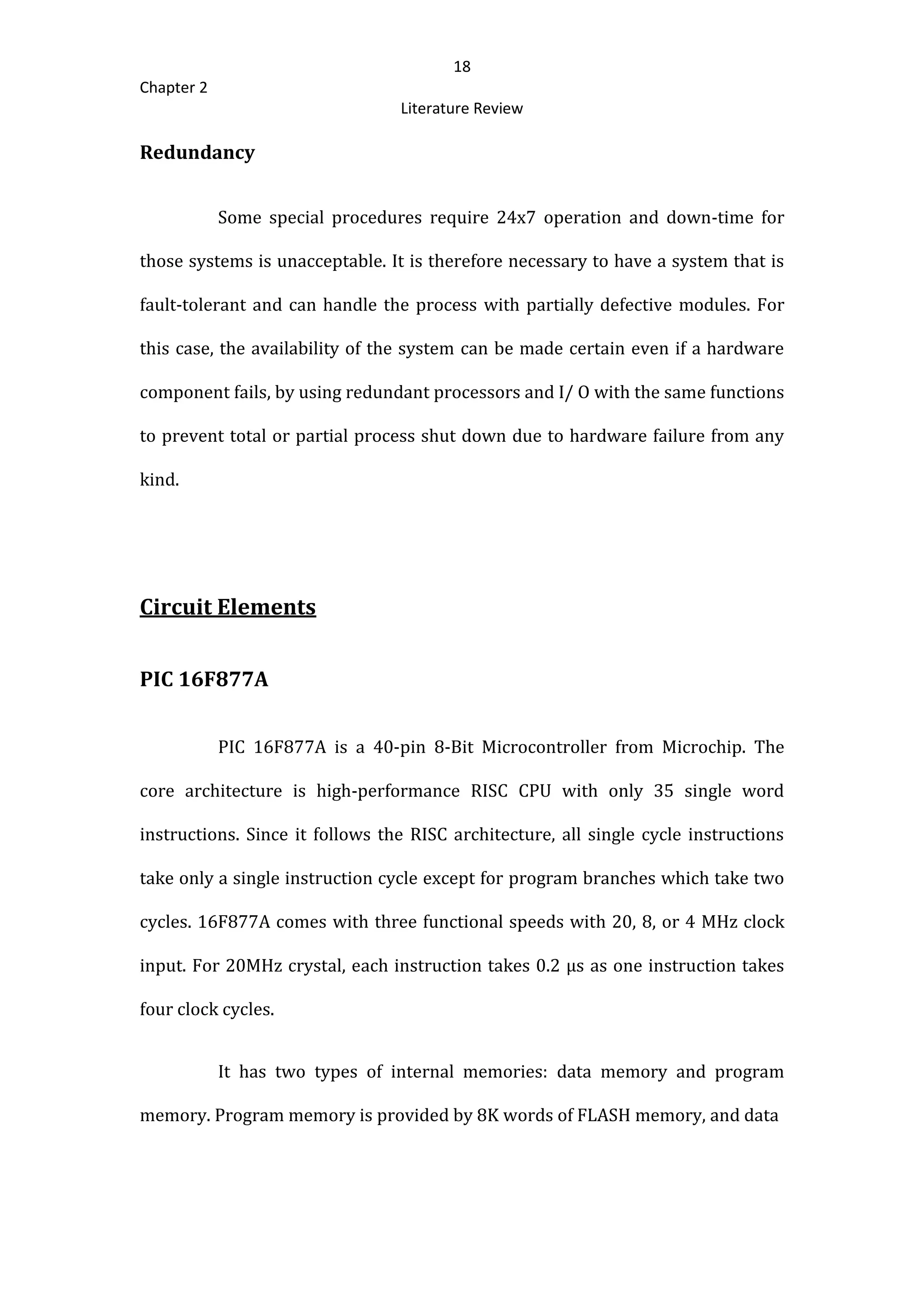 18
Chapter 2
Literature Review
Redundancy
Some special procedures require 24x7 operation and down-time for
those systems is unacceptable. It is therefore necessary to have a system that is
fault-tolerant and can handle the process with partially defective modules. For
this case, the availability of the system can be made certain even if a hardware
component fails, by using redundant processors and I/ O with the same functions
to prevent total or partial process shut down due to hardware failure from any
kind.
Circuit Elements
PIC 16F877A
PIC 16F877A is a 40-pin 8-Bit Microcontroller from Microchip. The
core architecture is high-performance RISC CPU with only 35 single word
instructions. Since it follows the RISC architecture, all single cycle instructions
take only a single instruction cycle except for program branches which take two
cycles. 16F877A comes with three functional speeds with 20, 8, or 4 MHz clock
input. For 20MHz crystal, each instruction takes 0.2 µs as one instruction takes
four clock cycles.
It has two types of internal memories: data memory and program
memory. Program memory is provided by 8K words of FLASH memory, and data
 